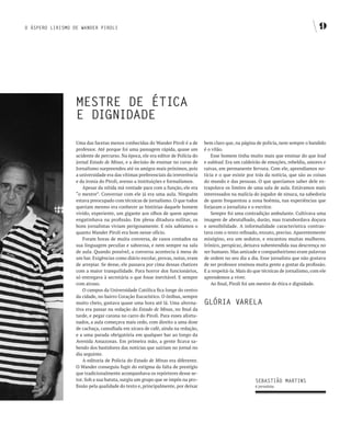 O ÁSPERO LIRISMO DE WANDER PIROLI                                                                                                        9




                  MESTRE DE ÉTICA
                  E DIgNIDADE
                  Uma das facetas menos conhecidas do Wander Piroli é a de       bem claro que, na página de polícia, nem sempre o bandido
                  professor. Até porque foi uma passagem rápida, quase um        é o vilão.
                  acidente de percurso. Na época, ele era editor de Polícia do       Esse homem tinha muito mais que ensinar do que lead
                  jornal Estado de Minas, e a decisão de ensinar no curso de     e sublead. Era um caldeirão de emoções, rebeldia, amores e
                  Jornalismo surpreendeu até os amigos mais próximos, pois       raivas, em permanente fervura. Com ele, aprendíamos no-
                  a universidade era das vítimas preferenciais da irreverência   tícia e o que existe por trás da notícia, que são as coisas
                  e da ironia do Piroli, avesso a instituições e formalismos.    do mundo e das pessoas. O que queríamos saber dele ex-
                      Apesar da nítida má vontade para com a função, ele era     trapolava os limites de uma sala de aula. Estávamos mais
                  “o mestre”. Conversar com ele já era uma aula. Ninguém         interessados na malícia do jogador de sinuca, na sabedoria
                  estava preocupado com técnicas de jornalismo. O que todos      de quem frequentou a zona boêmia, nas experiências que
                  queriam mesmo era conhecer as histórias daquele homem          forjaram o jornalista e o escritor.
                  vivido, experiente, um gigante aos olhos de quem apenas            Sempre foi uma contradição ambulante. Cultivava uma
                  engatinhava na profissão. Em plena ditadura militar, os        imagem de abrutalhado, durão, mas transbordava doçura
                  bons jornalistas viviam perigosamente. E nós sabíamos o        e sensibilidade. A informalidade característica contras-
                  quanto Wander Piroli era bom nesse ofício.                     tava com o texto refinado, enxuto, preciso. Aparentemente
                      Foram horas de muita conversa, de casos contados na        misógino, era um sedutor, e encantou muitas mulheres.
                  sua linguagem peculiar e saborosa, e nem sempre na sala        Irônico, perspicaz, deixava subentendida sua descrença no
                  de aula. Quando possível, a conversa acontecia à mesa de       ser humano. Mas amizade e companheirismo eram palavras
                  um bar. Exigências como diário escolar, provas, notas, eram    de ordem no seu dia a dia. Esse jornalista que não gostava
                  de arrepiar. Se desse, ele passava por cima dessas chatices    de ser professor ensinou muita gente a gostar da profissão.
                  com a maior tranquilidade. Para horror dos funcionários,       E a respeitá-la. Mais do que técnicas de jornalismo, com ele
                  só entregava à secretária o que fosse inevitável. E sempre     aprendemos a viver.
                  com atraso.                                                        Ao final, Piroli foi um mestre de ética e dignidade.
                      O campus da Universidade Católica fica longe do centro
                  da cidade, no bairro Coração Eucarístico. O ônibus, sempre
                  muito cheio, gastava quase uma hora até lá. Uma alterna-       gLÓRIA vARELA
                  tiva era passar na redação do Estado de Minas, no final da
                  tarde, e pegar carona no carro do Piroli. Para esses afortu-
                  nados, a aula começava mais cedo, com direito a uma dose
                  de cachaça, camuflada em xícara de café, ainda na redação,
                  e a uma parada obrigatória em qualquer bar ao longo da
                  Avenida Amazonas. Em primeira mão, a gente ficava sa-
                  bendo dos bastidores das notícias que sairiam no jornal no
                  dia seguinte.
                      A editoria de Polícia do Estado de Minas era diferente.
                  O Wander conseguiu fugir do estigma da falta de prestígio
                  que tradicionalmente acompanhava os repórteres desse se-
                  tor. Sob a sua batuta, surgiu um grupo que se impôs na pro-                             SEbASTIãO MARTINS
                  fissão pela qualidade do texto e, principalmente, por deixar                            é jornalista.
 