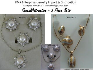 FMK Enterprises Jewelry Import & Distribution
      Examples Nov 2011 - FMKjewelry@Gmail.com

    CasualAttraction – 3 Piece Sets
  #41-2011                                    #39-2011




                            #41-2011




                                          Property of FMK Enterprises, all rights reserved.
 