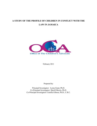 A STUDY OF THE PROFILE OF CHILDREN IN CONFLICT WITH THE
LAW IN JAMAICA
February 2011
Prepared by:
Principal Investigator: Lorna Grant, Ph.D.
Co-Principal Investigator: Sherill Morris, Ph.D.
Co-Principal Investigator: Camille Gibson, Ph.D., C.R.C.
 