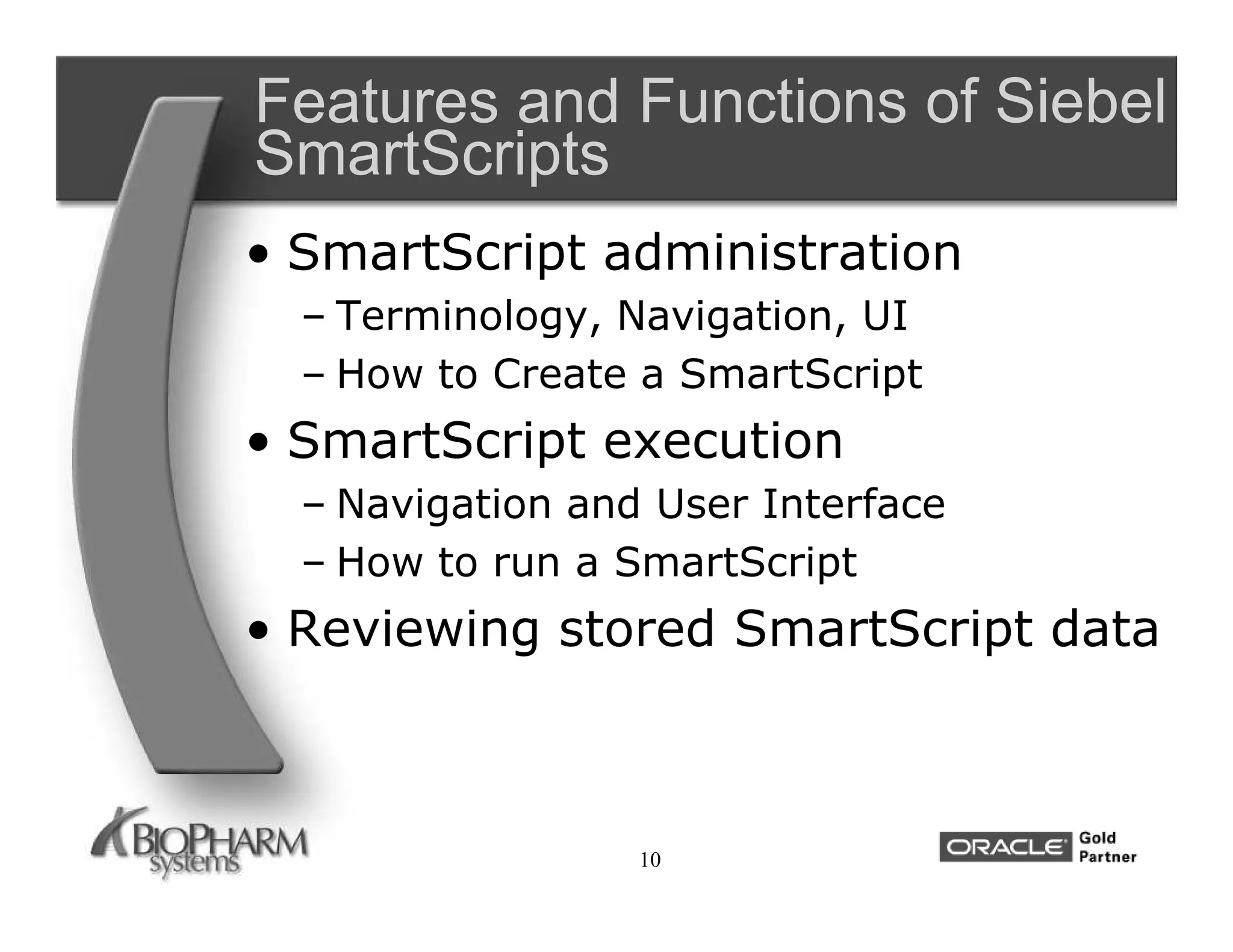 Features and Functions of Siebel
SmartScripts
• SmartScript administration
  – Terminology, Navigation, UI
  – How to Create a SmartScript
• SmartScript execution
  – Navigation and User Interface
  – How to run a SmartScript
• Reviewing stored SmartScript data



                  10
 