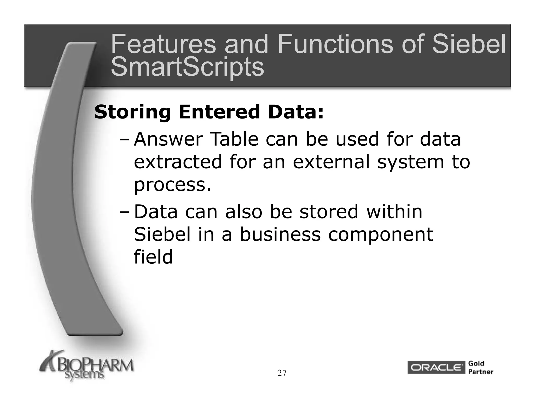 Features and Functions of Siebel
 SmartScripts
Storing Entered Data:
  – Answer Table can be used for data
    extracted for an external system to
    process.
  – Data can also be stored within
    Siebel in a business component
    field




                  27
 