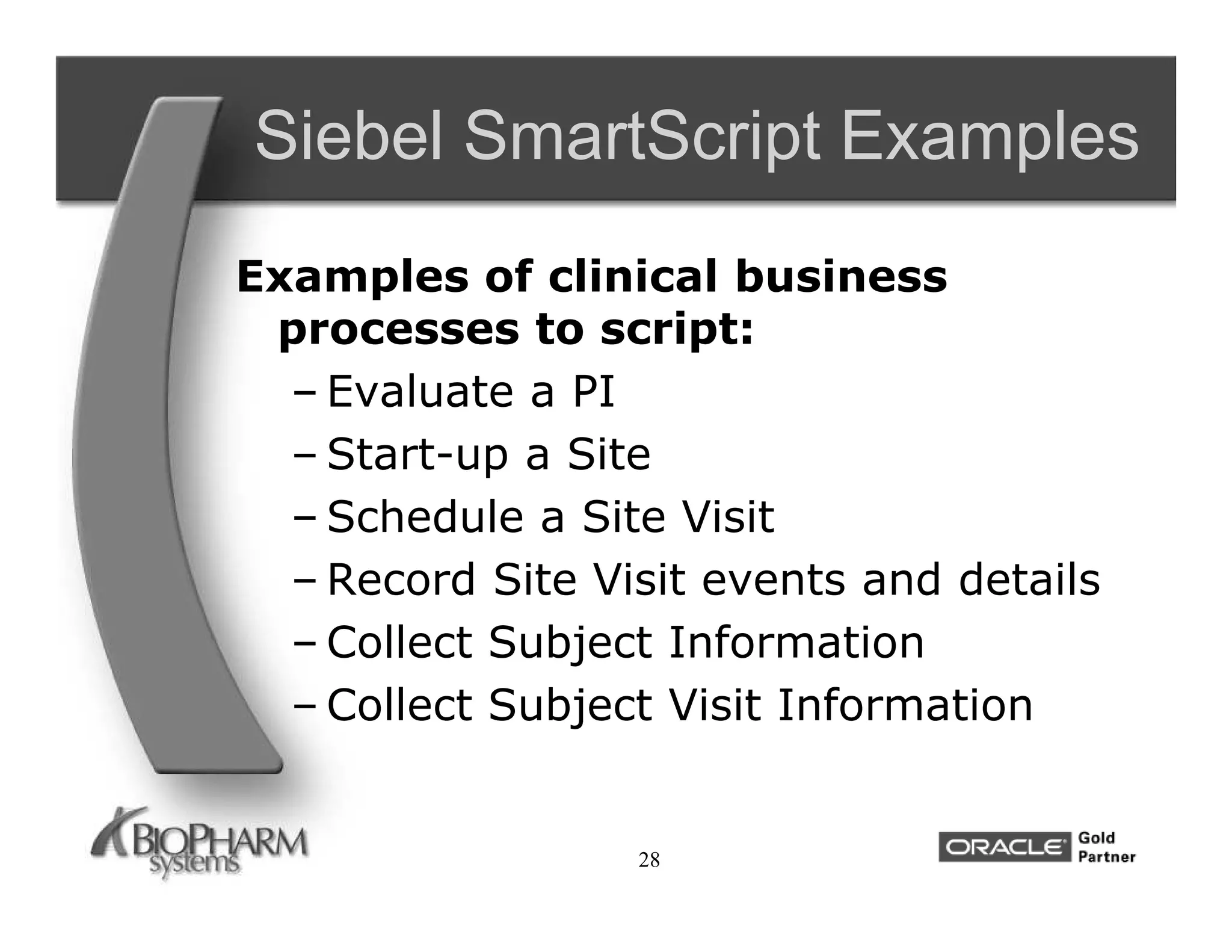 Siebel SmartScript Examples
Examples of clinical business
 processes to script:
  – Evaluate a PI
  – Start-up a Site
  – Schedule a Site Visit
  – Record Site Visit events and details
  – Collect Subject Information
  – Collect Subject Visit Information


                  28
 