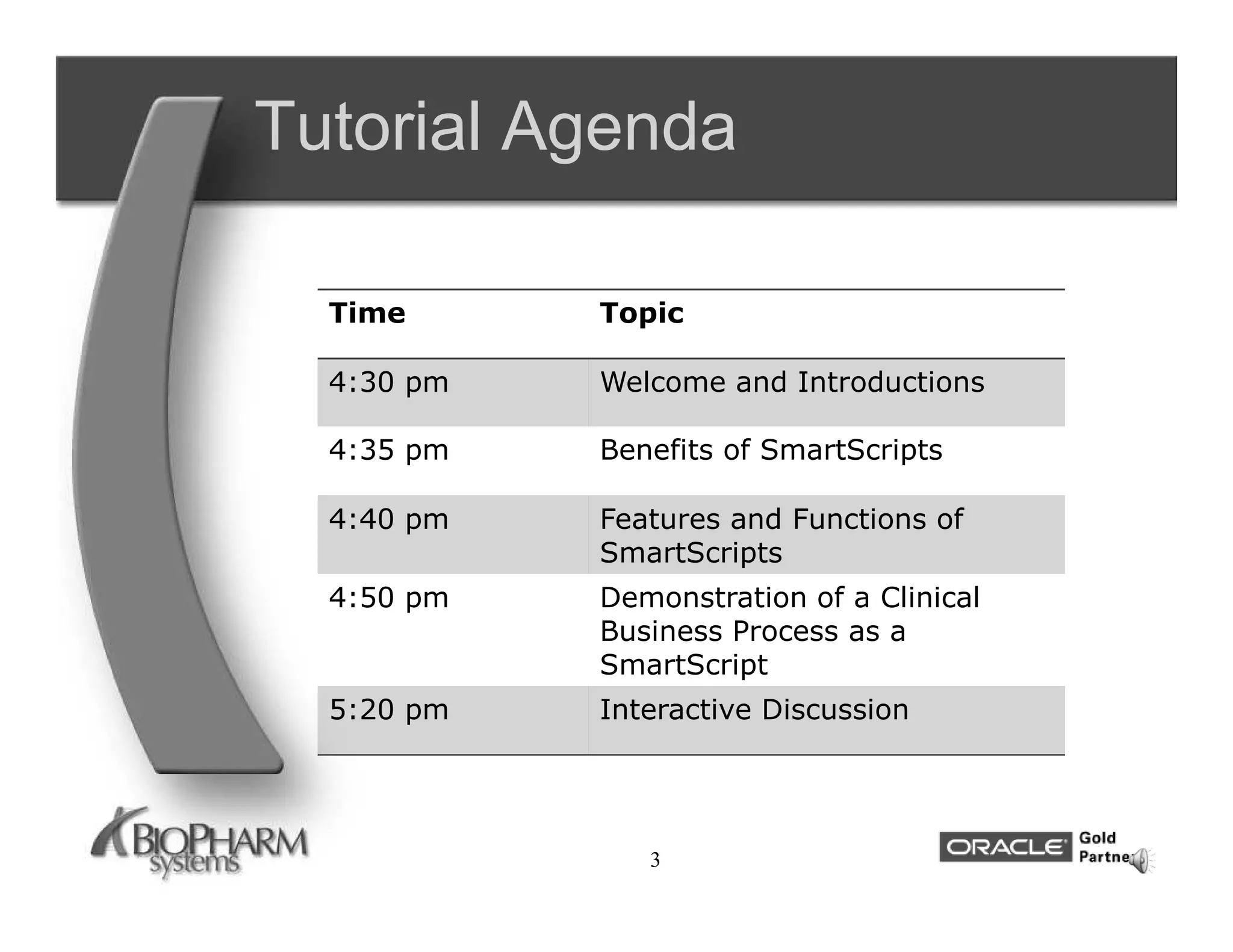 Tutorial Agenda

  Time      Topic

  4:30 pm   Welcome and Introductions

  4:35 pm   Benefits of SmartScripts

  4:40 pm   Features and Functions of
            SmartScripts
  4:50 pm   Demonstration of a Clinical
            Business Process as a
            SmartScript
  5:20 pm   Interactive Discussion




               3
 