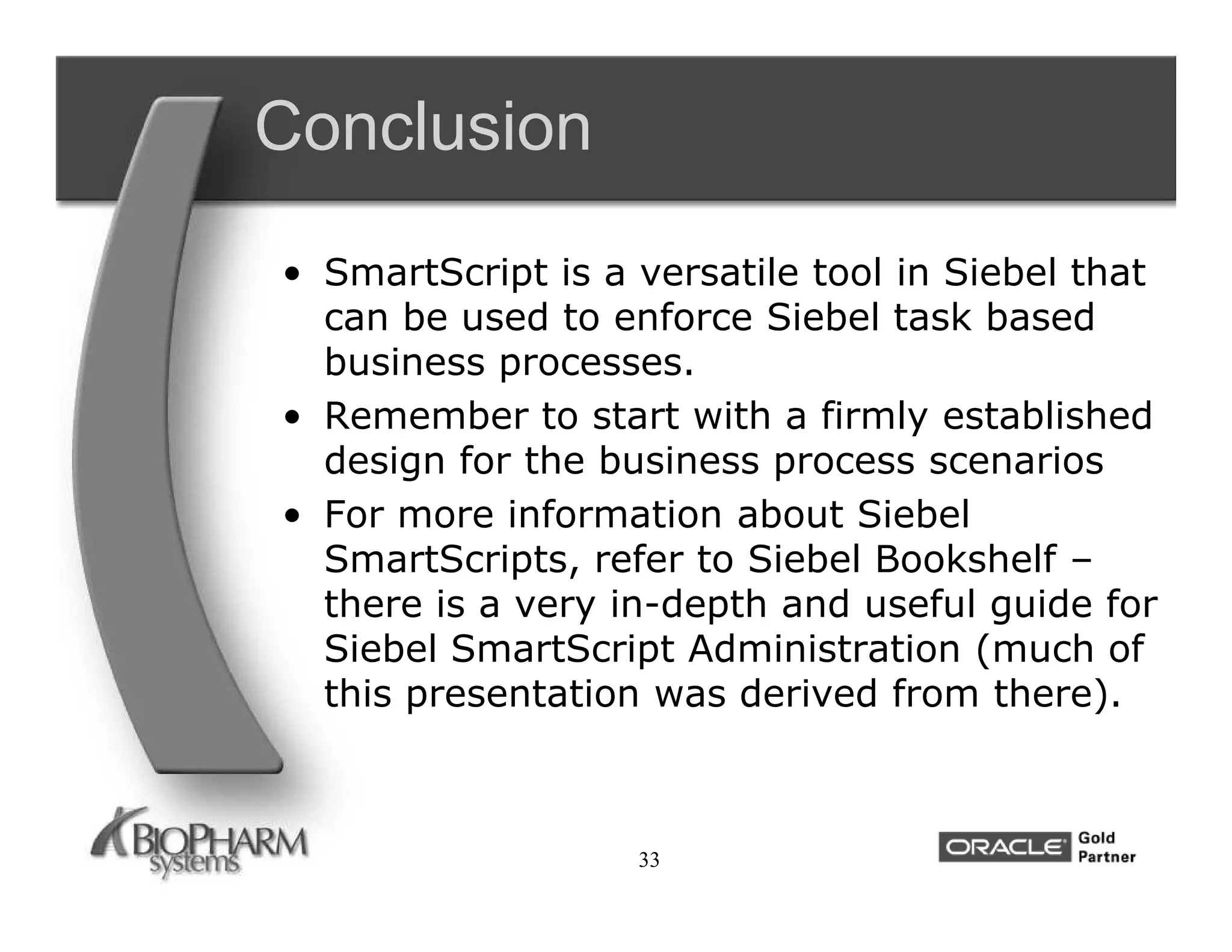 Conclusion
• SmartScript is a versatile tool in Siebel that
  can be used to enforce Siebel task based
  business processes.
• Remember to start with a firmly established
  design for the business process scenarios
• For more information about Siebel
  SmartScripts, refer to Siebel Bookshelf –
  there is a very in-depth and useful guide for
  Siebel SmartScript Administration (much of
  this presentation was derived from there).



                   33
 