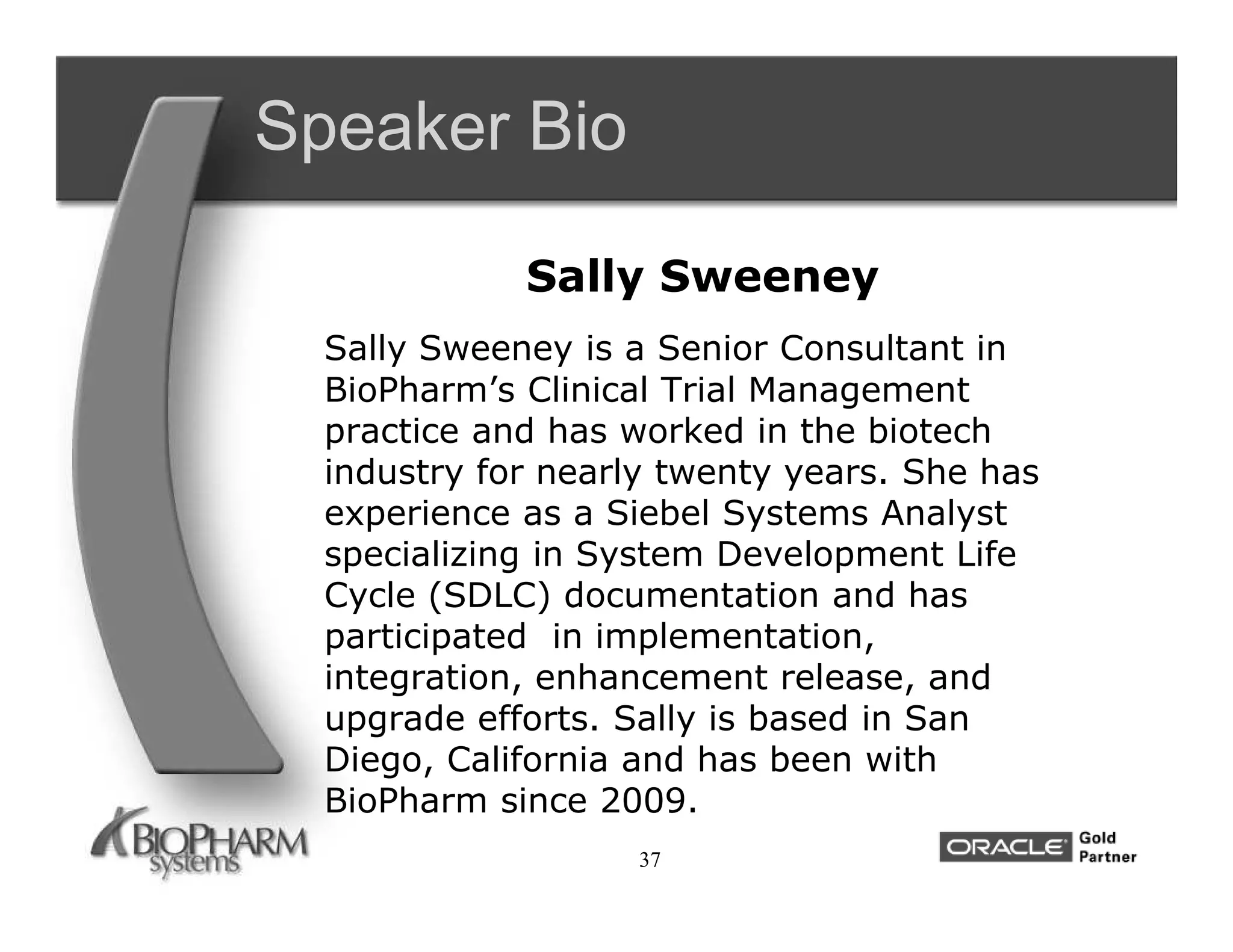 Speaker Bio

             Sally Sweeney
  Sally Sweeney is a Senior Consultant in
  BioPharm’s Clinical Trial Management
  practice and has worked in the biotech
  industry for nearly twenty years. She has
  experience as a Siebel Systems Analyst
  specializing in System Development Life
  Cycle (SDLC) documentation and has
  participated in implementation,
  integration, enhancement release, and
  upgrade efforts. Sally is based in San
  Diego, California and has been with
  BioPharm since 2009.
                    37
 