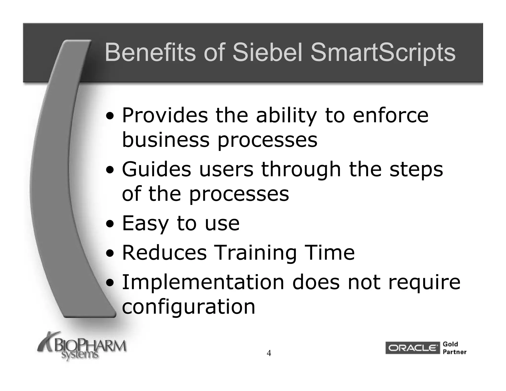 Benefits of Siebel SmartScripts

• Provides the ability to enforce
  business processes
• Guides users through the steps
  of the processes
• Easy to use
• Reduces Training Time
• Implementation does not require
  configuration

               4
 
