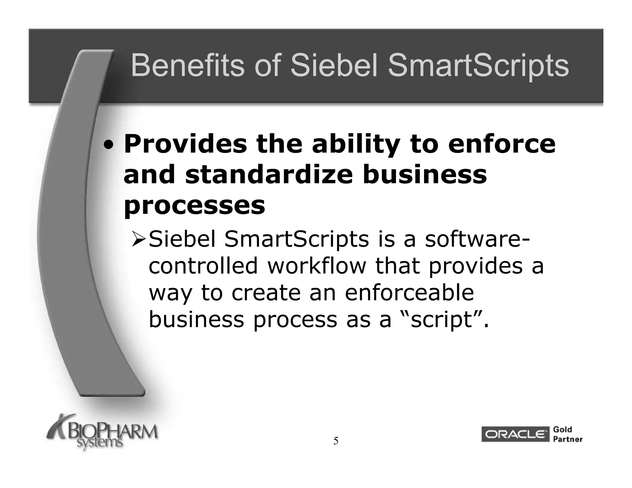 Benefits of Siebel SmartScripts

• Provides the ability to enforce
  and standardize business
  processes
  Siebel SmartScripts is a software-
   controlled workflow that provides a
   way to create an enforceable
   business process as a “script”.




                   5
 