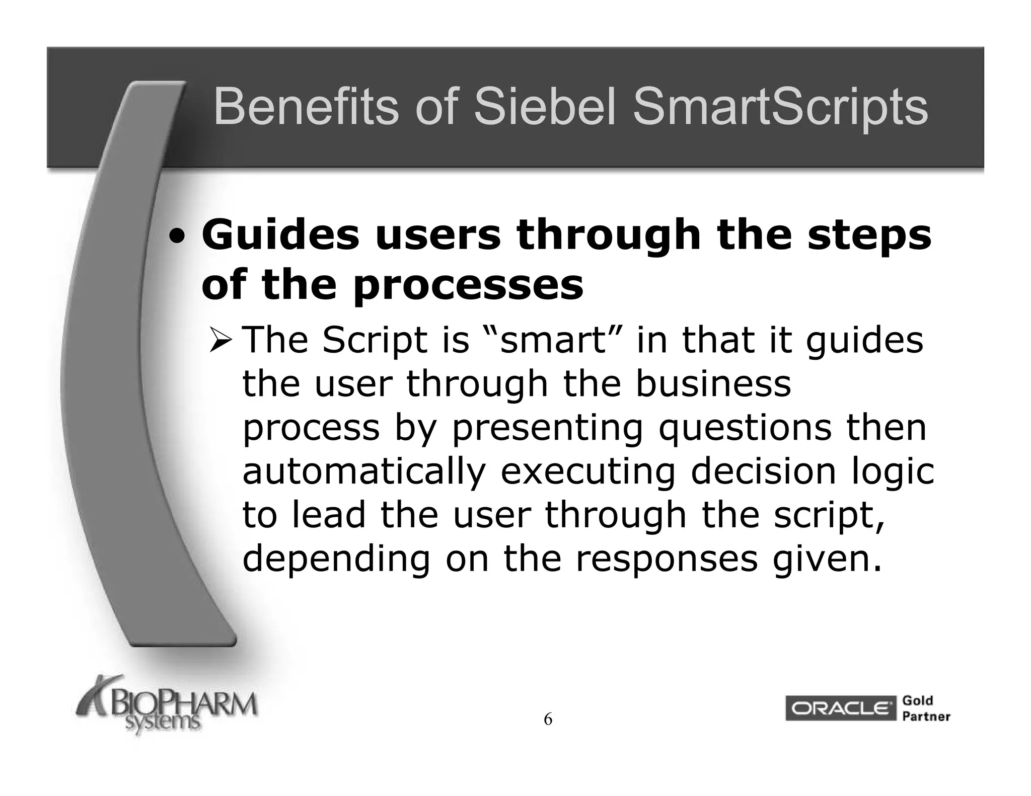 Benefits of Siebel SmartScripts

• Guides users through the steps
  of the processes
  The Script is “smart” in that it guides
   the user through the business
   process by presenting questions then
   automatically executing decision logic
   to lead the user through the script,
   depending on the responses given.



                   6
 