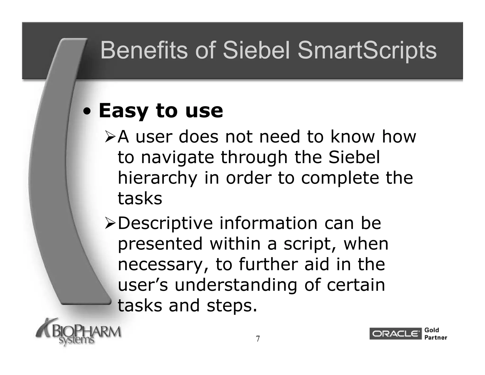 Benefits of Siebel SmartScripts

• Easy to use
  A user does not need to know how
   to navigate through the Siebel
   hierarchy in order to complete the
   tasks
  Descriptive information can be
   presented within a script, when
   necessary, to further aid in the
   user’s understanding of certain
   tasks and steps.
                   7
 