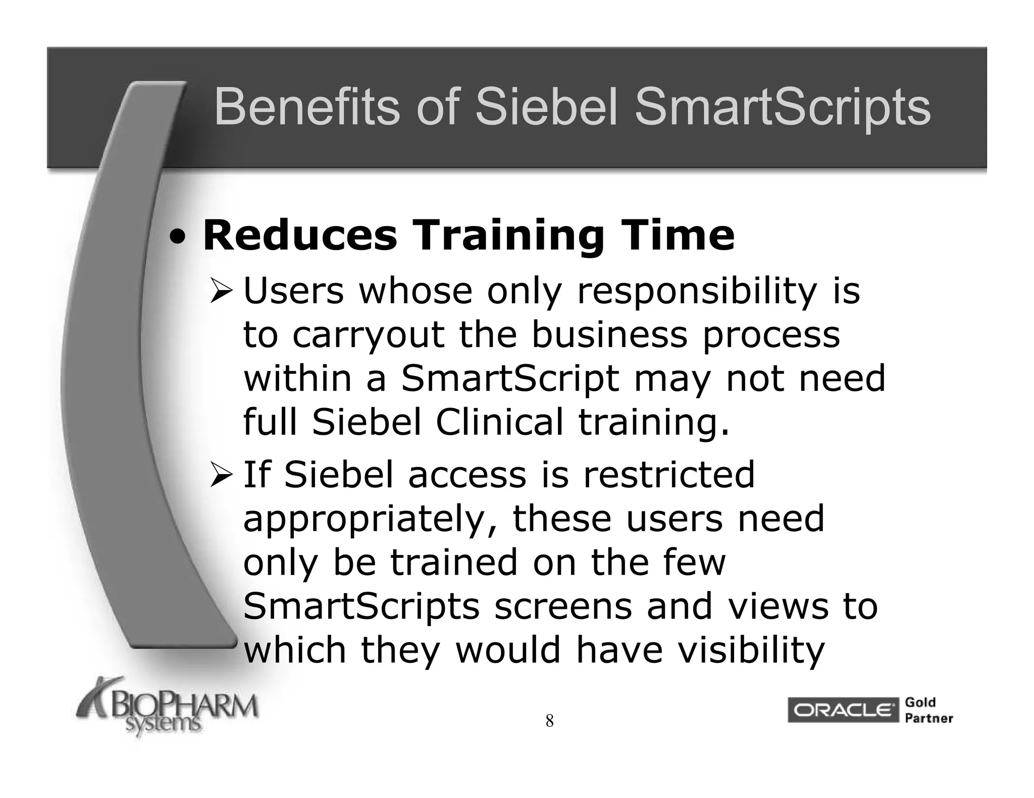 Benefits of Siebel SmartScripts

• Reduces Training Time
  Users whose only responsibility is
   to carryout the business process
   within a SmartScript may not need
   full Siebel Clinical training.
  If Siebel access is restricted
   appropriately, these users need
   only be trained on the few
   SmartScripts screens and views to
   which they would have visibility
                  8
 