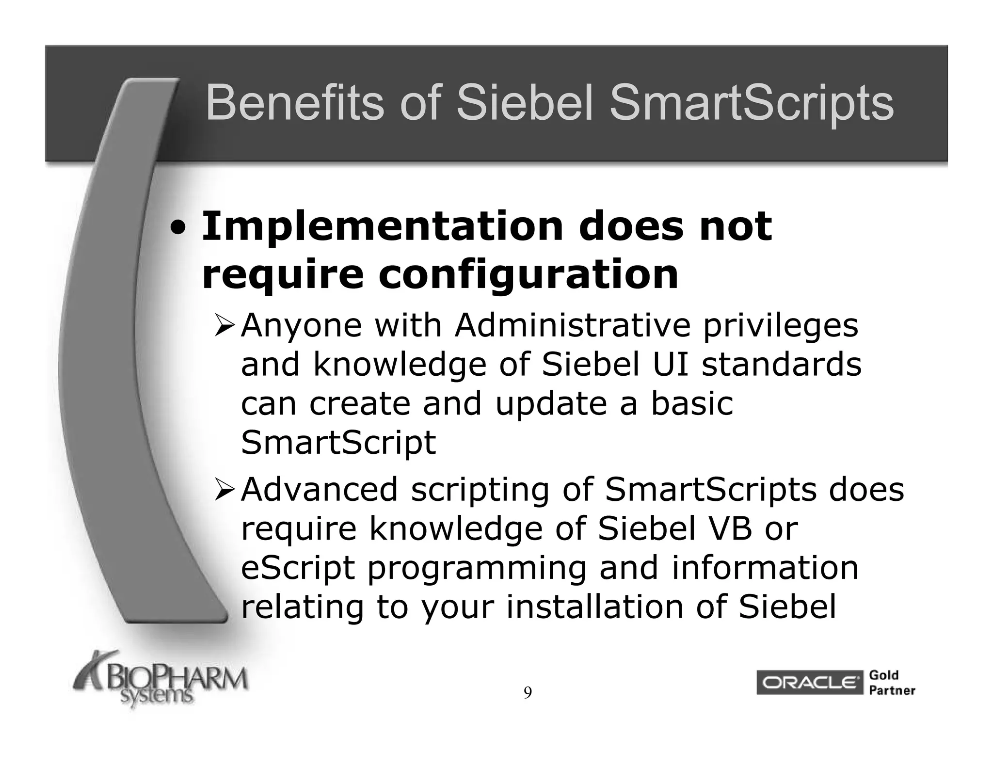 Benefits of Siebel SmartScripts

• Implementation does not
  require configuration
 Anyone with Administrative privileges
  and knowledge of Siebel UI standards
  can create and update a basic
  SmartScript
 Advanced scripting of SmartScripts does
  require knowledge of Siebel VB or
  eScript programming and information
  relating to your installation of Siebel

                  9
 