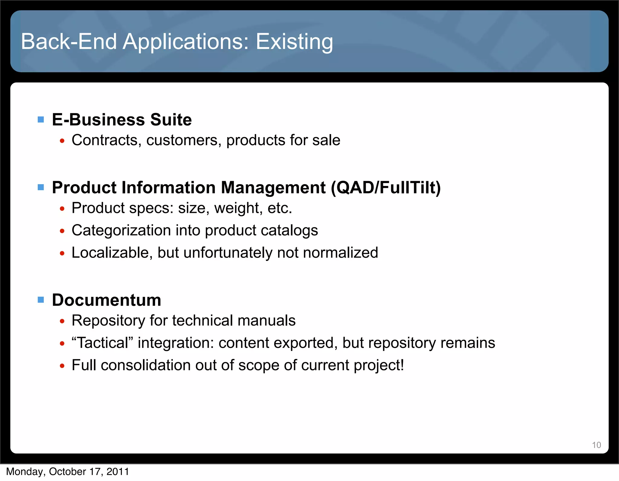 Back-End Applications: Existing


      E-Business Suite
          • Contracts, customers, products for sale


      Product Information Management (QAD/FullTilt)
          • Product specs: size, weight, etc.
          • Categorization into product catalogs
          • Localizable, but unfortunately not normalized


      Documentum
          • Repository for technical manuals
          • “Tactical” integration: content exported, but repository remains
          • Full consolidation out of scope of current project!



                                                                               10


Monday, October 17, 2011
 