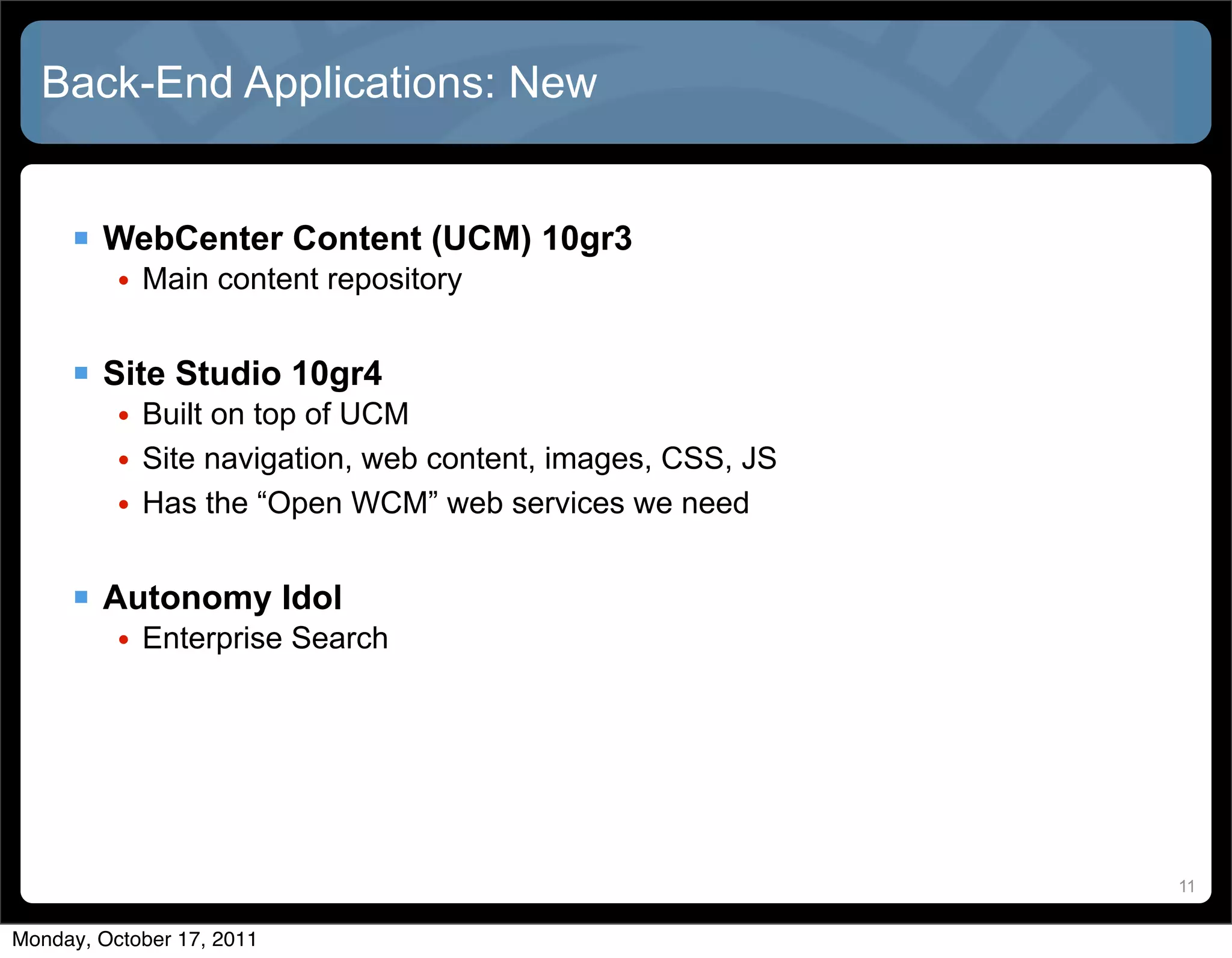 Back-End Applications: New


      WebCenter Content (UCM) 10gr3
          • Main content repository


      Site Studio 10gr4
          • Built on top of UCM
          • Site navigation, web content, images, CSS, JS
          • Has the “Open WCM” web services we need


      Autonomy Idol
          • Enterprise Search




                                                            11


Monday, October 17, 2011
 