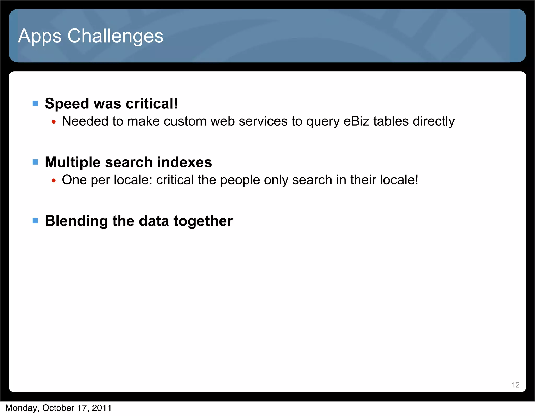 Apps Challenges


      Speed was critical!
          • Needed to make custom web services to query eBiz tables directly


      Multiple search indexes
          • One per locale: critical the people only search in their locale!


      Blending the data together




                                                                               12


Monday, October 17, 2011
 
