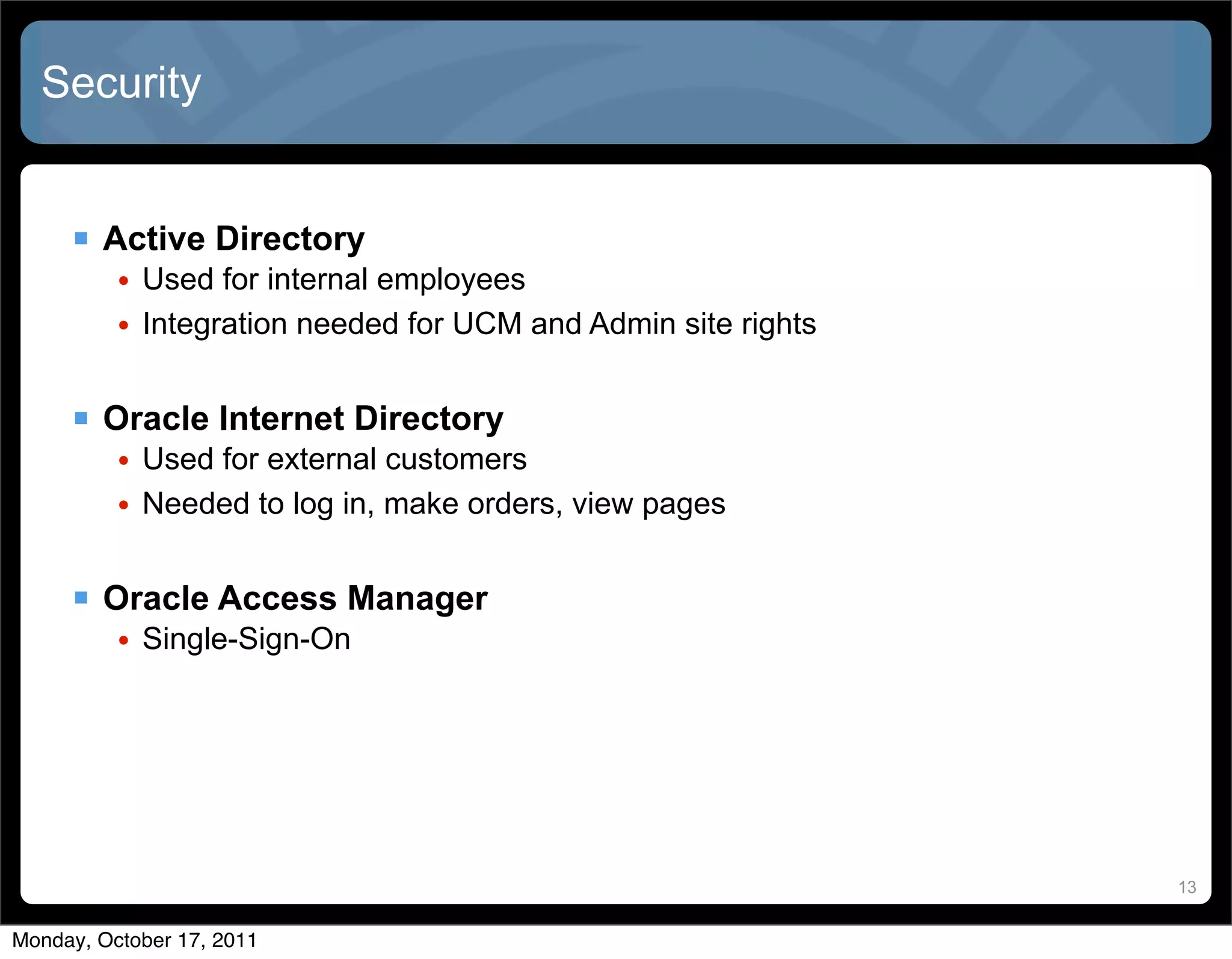 Security


      Active Directory
          • Used for internal employees
          • Integration needed for UCM and Admin site rights


      Oracle Internet Directory
          • Used for external customers
          • Needed to log in, make orders, view pages


      Oracle Access Manager
          • Single-Sign-On




                                                               13


Monday, October 17, 2011
 