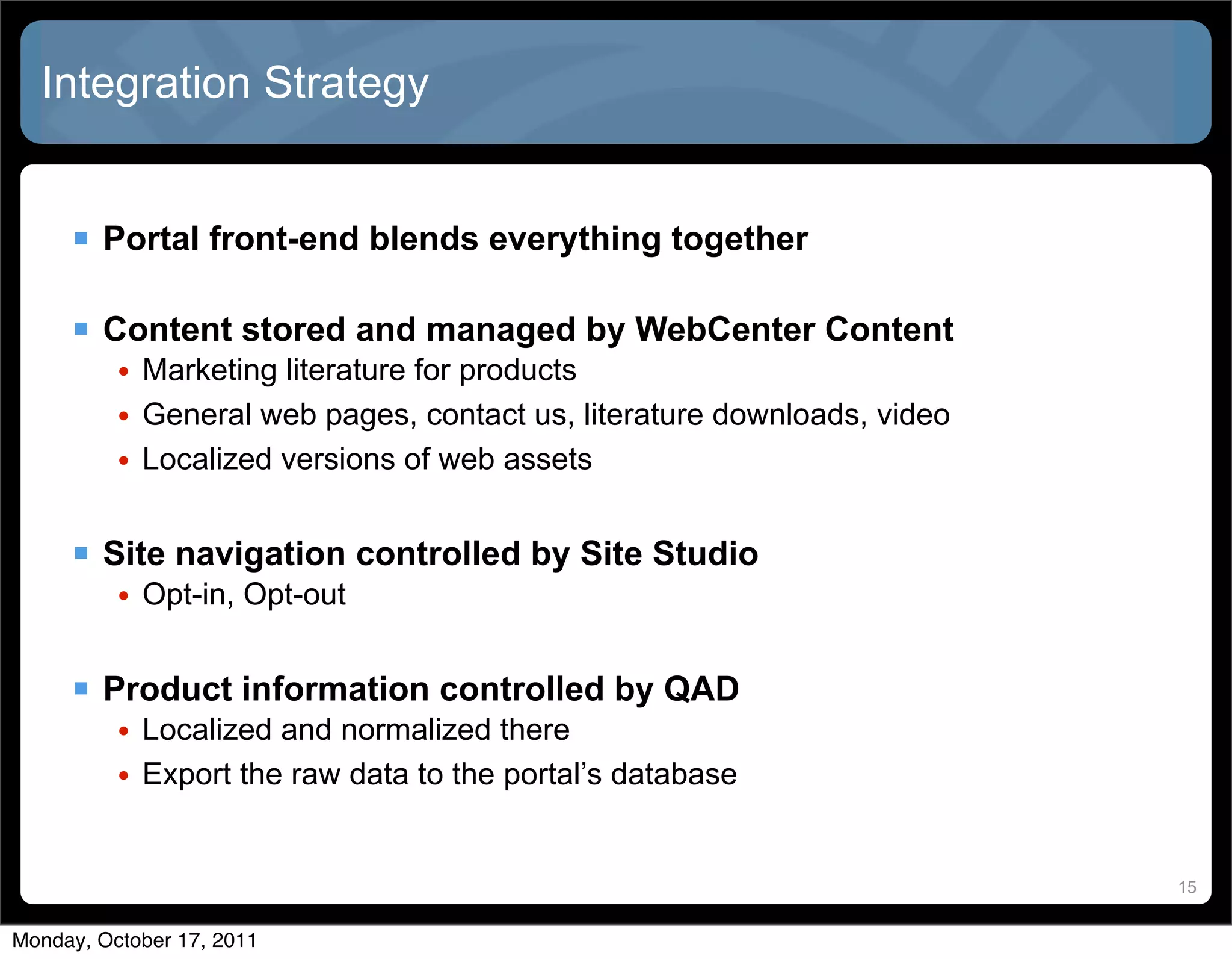 Integration Strategy


      Portal front-end blends everything together

      Content stored and managed by WebCenter Content
          • Marketing literature for products
          • General web pages, contact us, literature downloads, video
          • Localized versions of web assets


      Site navigation controlled by Site Studio
          • Opt-in, Opt-out


      Product information controlled by QAD
          • Localized and normalized there
          • Export the raw data to the portal’s database


                                                                         15


Monday, October 17, 2011
 