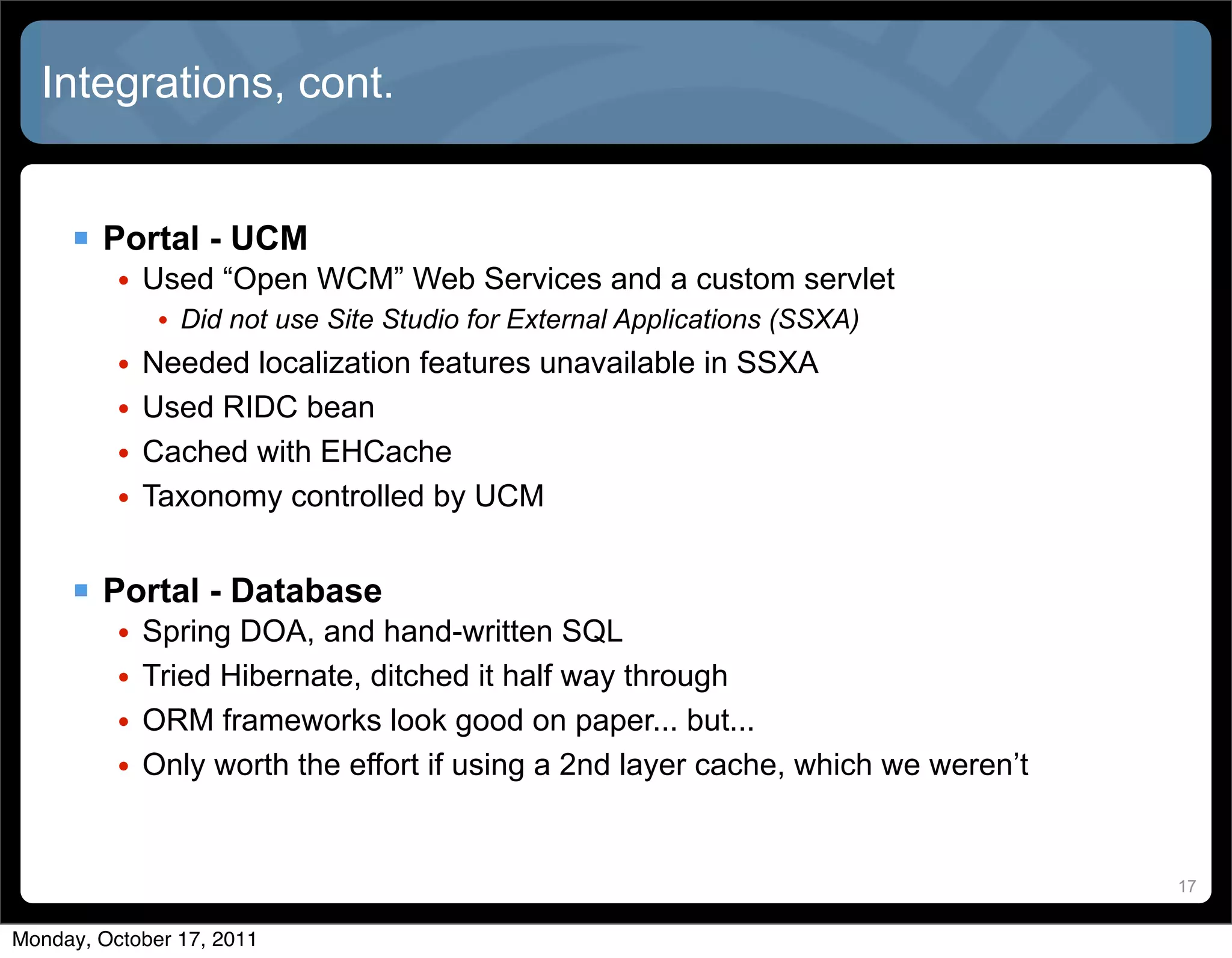 Integrations, cont.


      Portal - UCM
          • Used “Open WCM” Web Services and a custom servlet
             • Did not use Site Studio for External Applications (SSXA)
          • Needed localization features unavailable in SSXA
          • Used RIDC bean
          • Cached with EHCache
          • Taxonomy controlled by UCM


      Portal - Database
          •   Spring DOA, and hand-written SQL
          •   Tried Hibernate, ditched it half way through
          •   ORM frameworks look good on paper... but...
          •   Only worth the effort if using a 2nd layer cache, which we weren’t


                                                                                   17


Monday, October 17, 2011
 