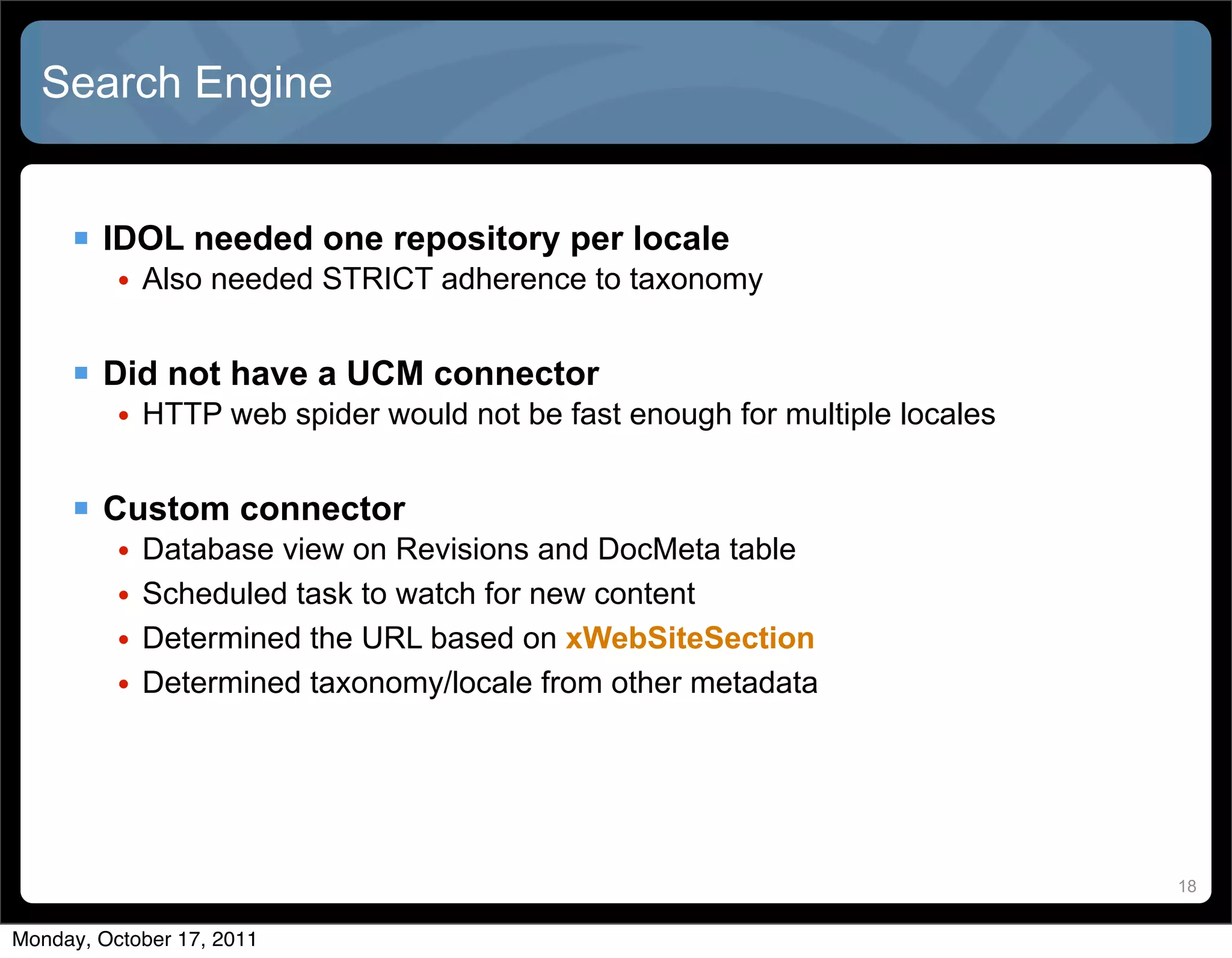 Search Engine


      IDOL needed one repository per locale
          • Also needed STRICT adherence to taxonomy


      Did not have a UCM connector
          • HTTP web spider would not be fast enough for multiple locales


      Custom connector
          •   Database view on Revisions and DocMeta table
          •   Scheduled task to watch for new content
          •   Determined the URL based on xWebSiteSection
          •   Determined taxonomy/locale from other metadata




                                                                            18


Monday, October 17, 2011
 