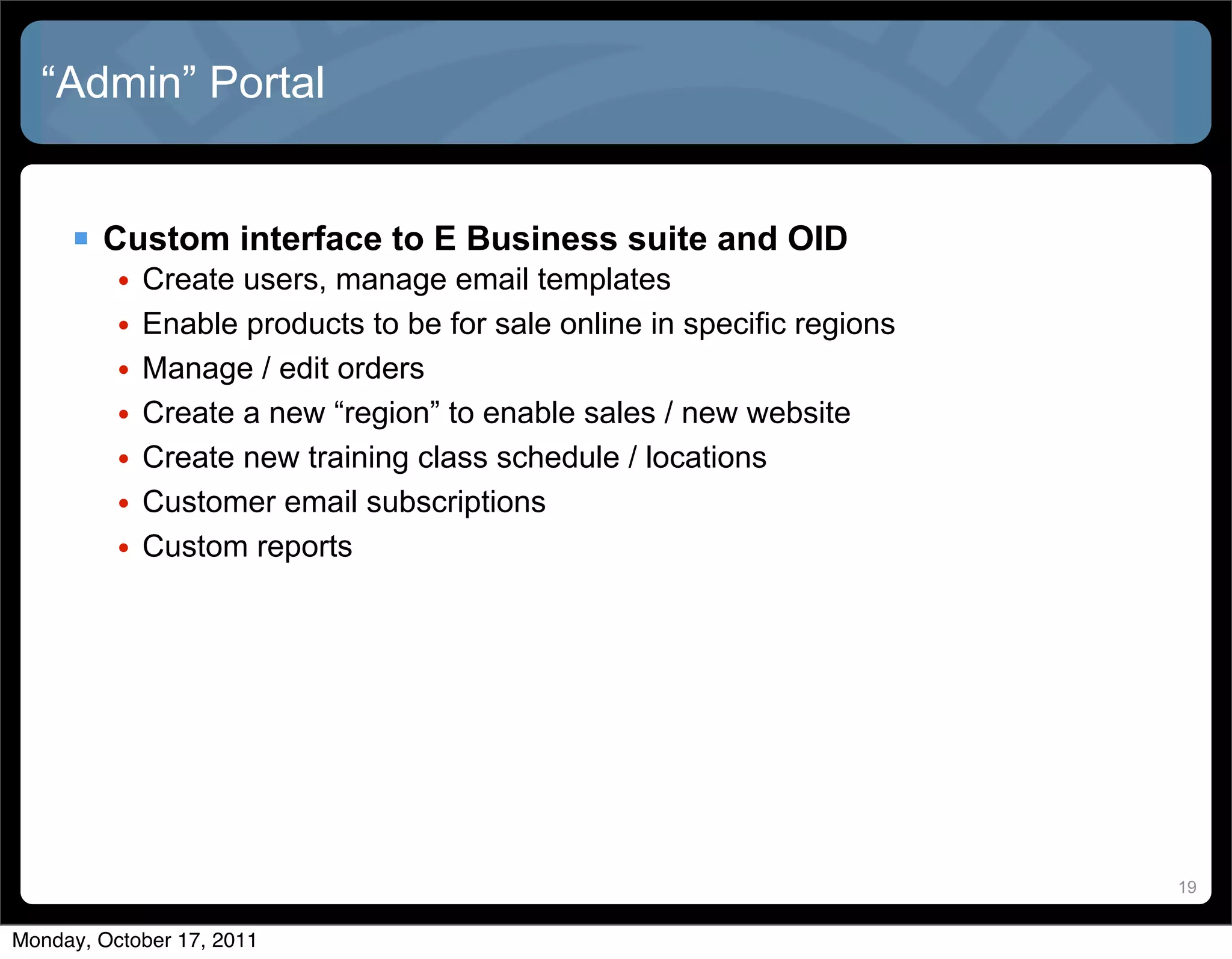 “Admin” Portal


      Custom interface to E Business suite and OID
          •   Create users, manage email templates
          •   Enable products to be for sale online in specific regions
          •   Manage / edit orders
          •   Create a new “region” to enable sales / new website
          •   Create new training class schedule / locations
          •   Customer email subscriptions
          •   Custom reports




                                                                          19


Monday, October 17, 2011
 