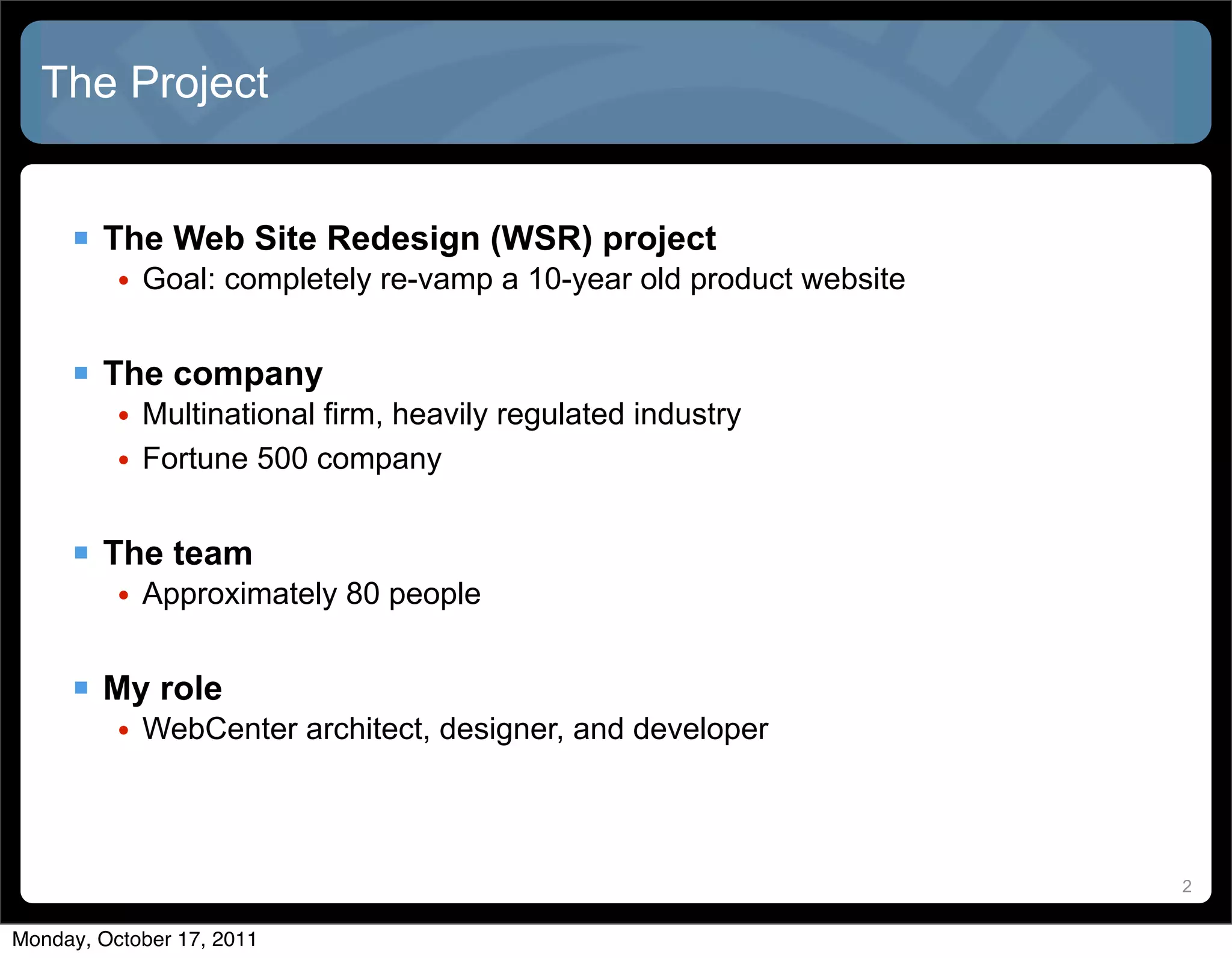 The Project


      The Web Site Redesign (WSR) project
          • Goal: completely re-vamp a 10-year old product website


      The company
          • Multinational firm, heavily regulated industry
          • Fortune 500 company


      The team
          • Approximately 80 people


      My role
          • WebCenter architect, designer, and developer



                                                                     2


Monday, October 17, 2011
 