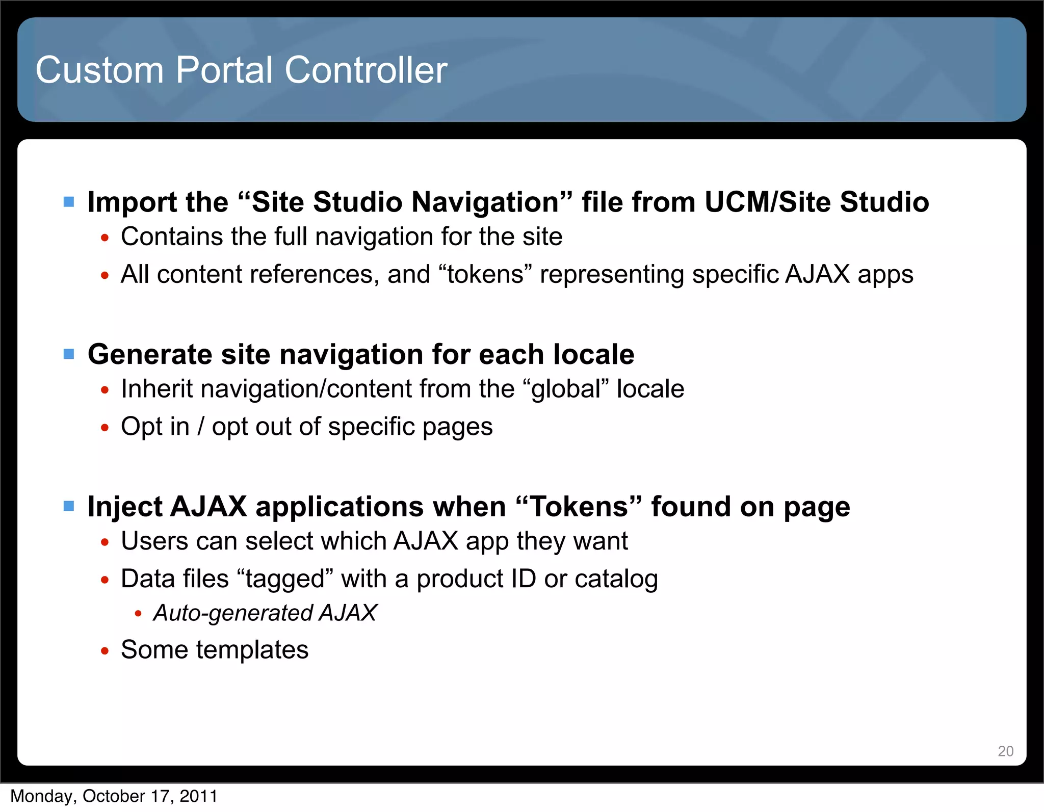 Custom Portal Controller


      Import the “Site Studio Navigation” file from UCM/Site Studio
          • Contains the full navigation for the site
          • All content references, and “tokens” representing specific AJAX apps


      Generate site navigation for each locale
          • Inherit navigation/content from the “global” locale
          • Opt in / opt out of specific pages


      Inject AJAX applications when “Tokens” found on page
          • Users can select which AJAX app they want
          • Data files “tagged” with a product ID or catalog
             • Auto-generated AJAX
          • Some templates


                                                                                   20


Monday, October 17, 2011
 