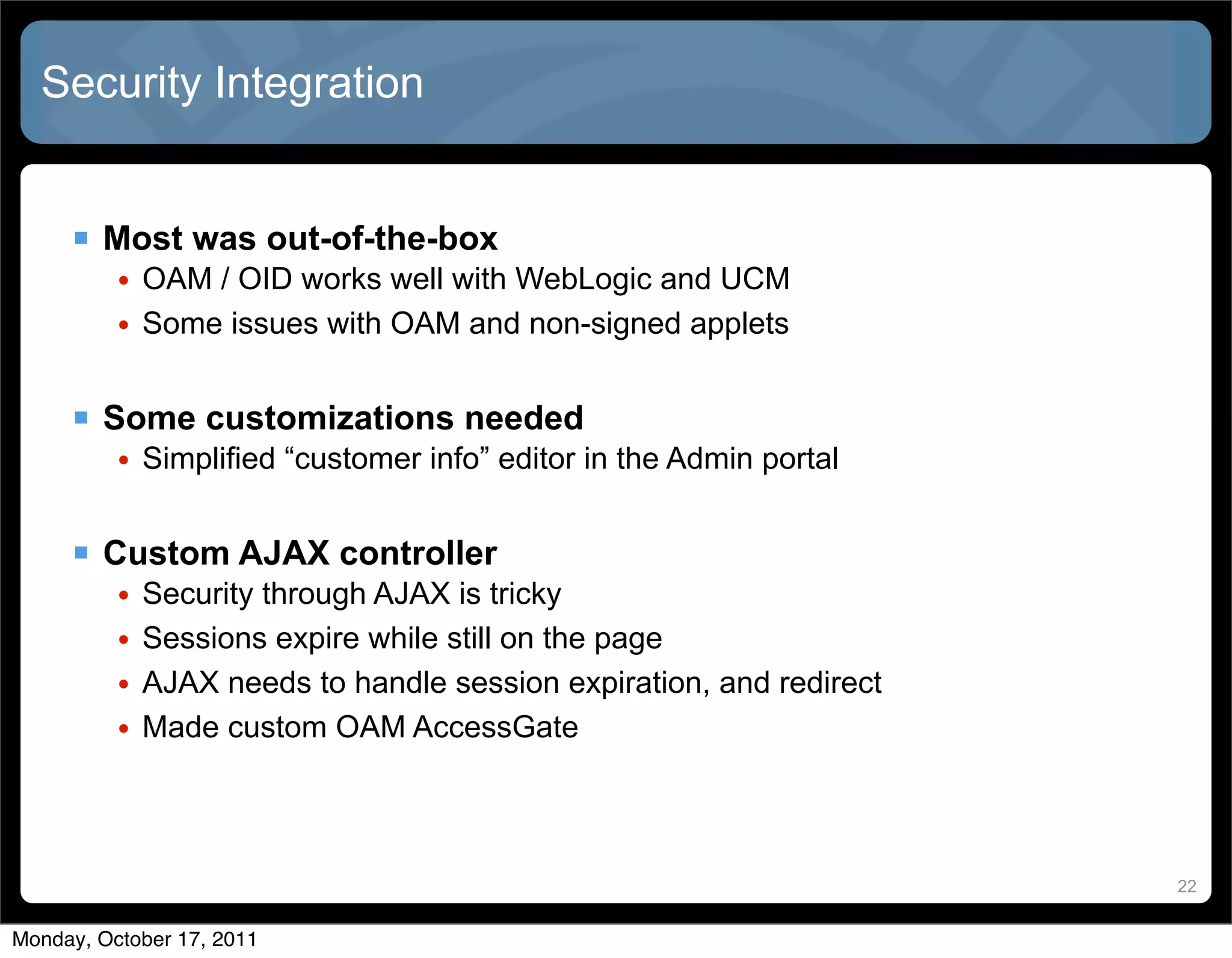 Security Integration


      Most was out-of-the-box
          • OAM / OID works well with WebLogic and UCM
          • Some issues with OAM and non-signed applets


      Some customizations needed
          • Simplified “customer info” editor in the Admin portal


      Custom AJAX controller
          •   Security through AJAX is tricky
          •   Sessions expire while still on the page
          •   AJAX needs to handle session expiration, and redirect
          •   Made custom OAM AccessGate




                                                                      22


Monday, October 17, 2011
 