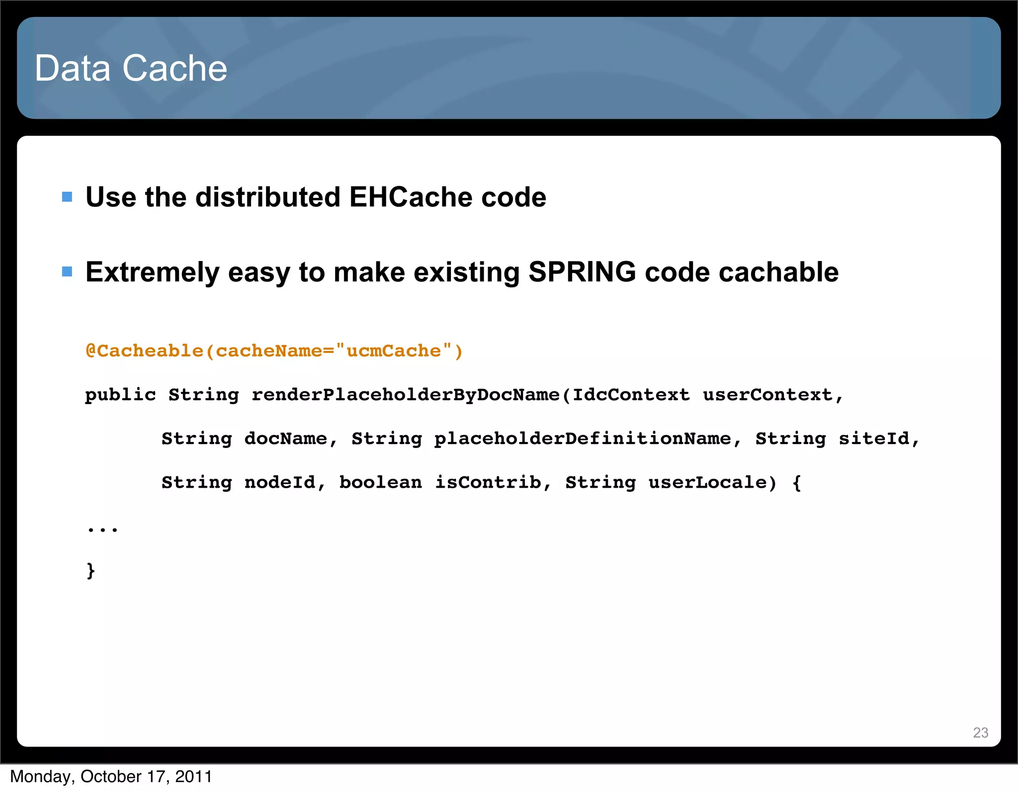 Data Cache


      Use the distributed EHCache code

      Extremely easy to make existing SPRING code cachable

        @Cacheable(cacheName="ucmCache")

        public String renderPlaceholderByDocName(IdcContext userContext,

        !        String docName, String placeholderDefinitionName, String siteId,

        !        String nodeId, boolean isContrib, String userLocale) {

        ...

        }




                                                                                    23


Monday, October 17, 2011
 