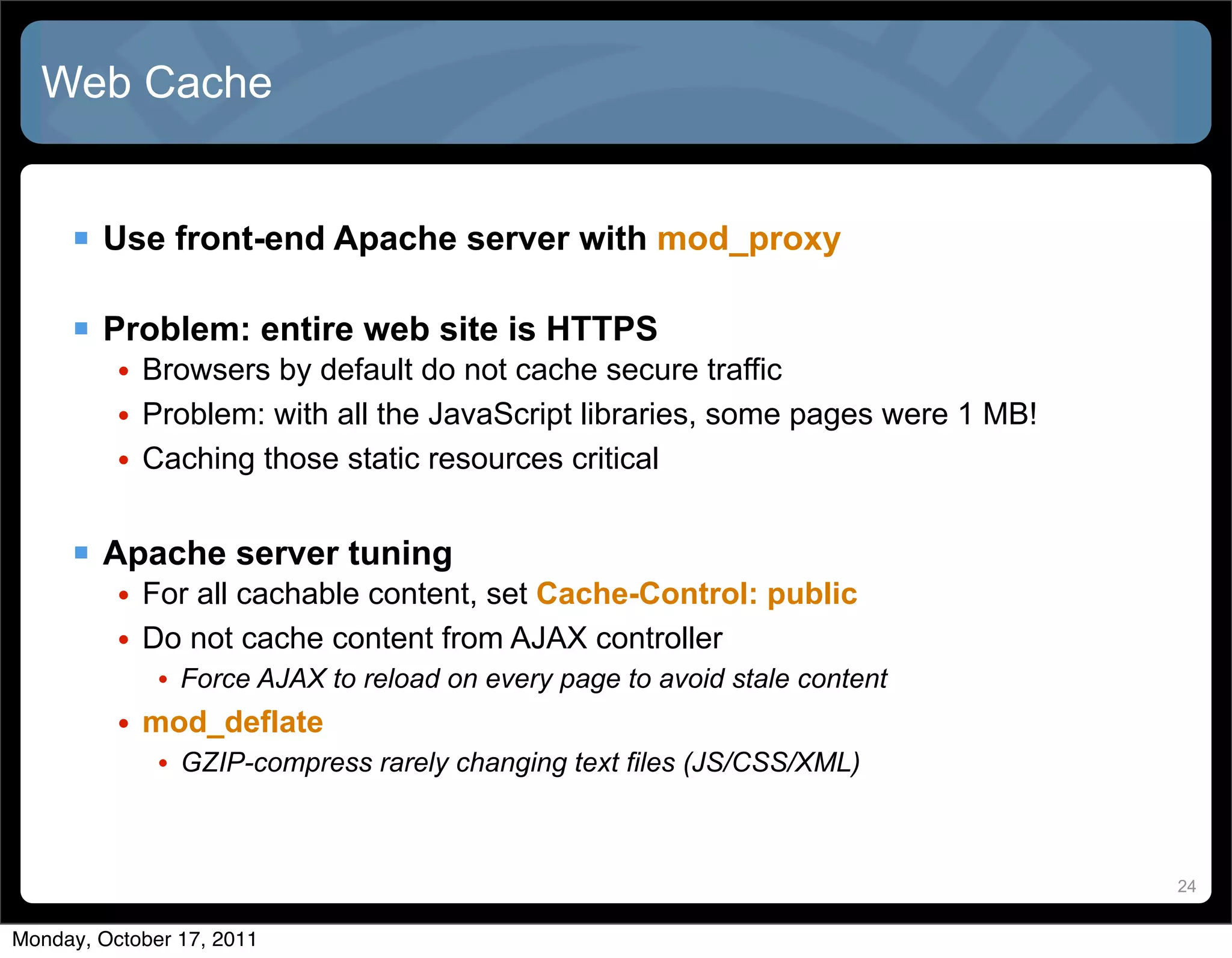 Web Cache


      Use front-end Apache server with mod_proxy

      Problem: entire web site is HTTPS
          • Browsers by default do not cache secure traffic
          • Problem: with all the JavaScript libraries, some pages were 1 MB!
          • Caching those static resources critical


      Apache server tuning
          • For all cachable content, set Cache-Control: public
          • Do not cache content from AJAX controller
             • Force AJAX to reload on every page to avoid stale content
          • mod_deflate
             • GZIP-compress rarely changing text files (JS/CSS/XML)


                                                                                24


Monday, October 17, 2011
 