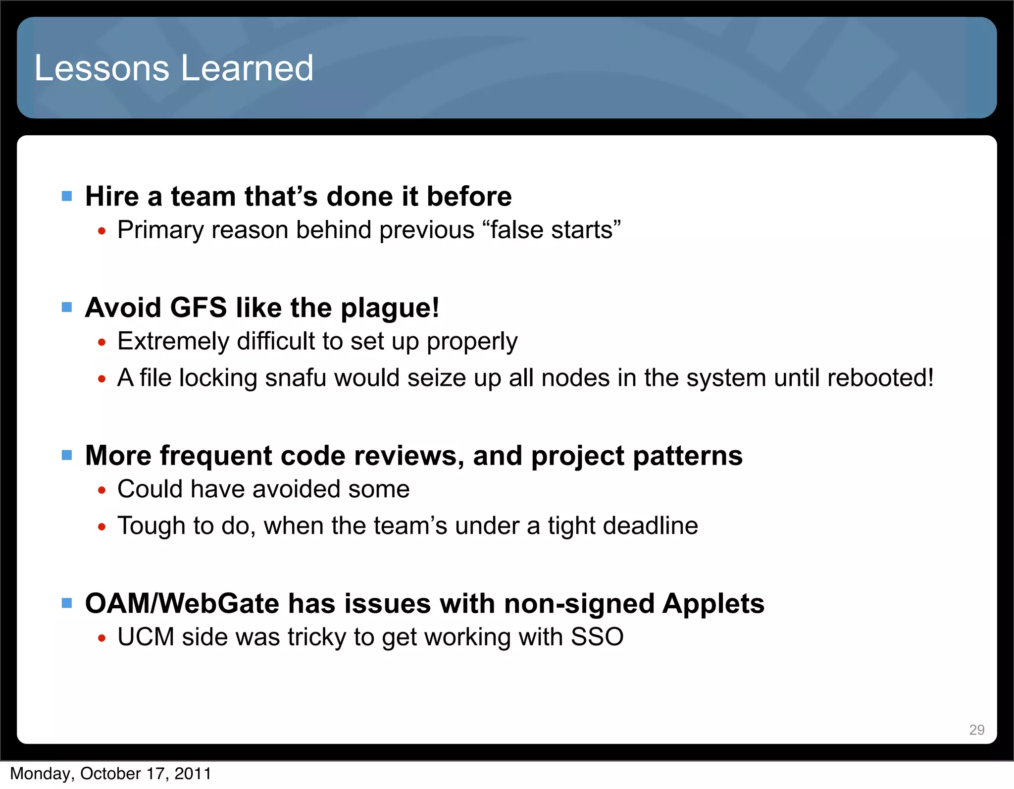 Lessons Learned


      Hire a team that’s done it before
          • Primary reason behind previous “false starts”


      Avoid GFS like the plague!
          • Extremely difficult to set up properly
          • A file locking snafu would seize up all nodes in the system until rebooted!


      More frequent code reviews, and project patterns
          • Could have avoided some
          • Tough to do, when the team’s under a tight deadline


      OAM/WebGate has issues with non-signed Applets
          • UCM side was tricky to get working with SSO


                                                                                          29


Monday, October 17, 2011
 