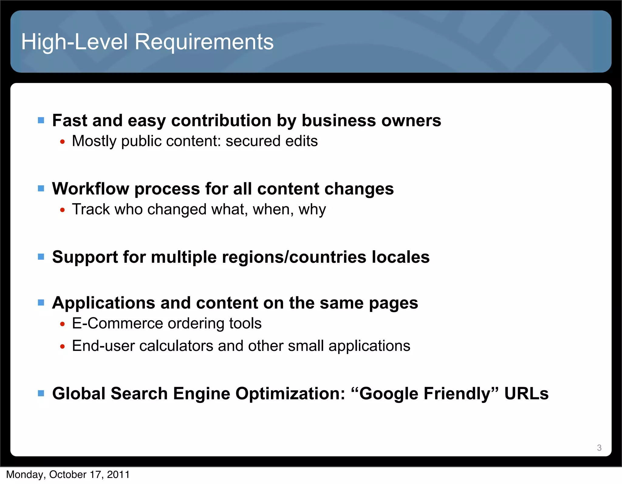High-Level Requirements


      Fast and easy contribution by business owners
          • Mostly public content: secured edits


      Workflow process for all content changes
          • Track who changed what, when, why


      Support for multiple regions/countries locales

      Applications and content on the same pages
          • E-Commerce ordering tools
          • End-user calculators and other small applications


      Global Search Engine Optimization: “Google Friendly” URLs

                                                                   3


Monday, October 17, 2011
 