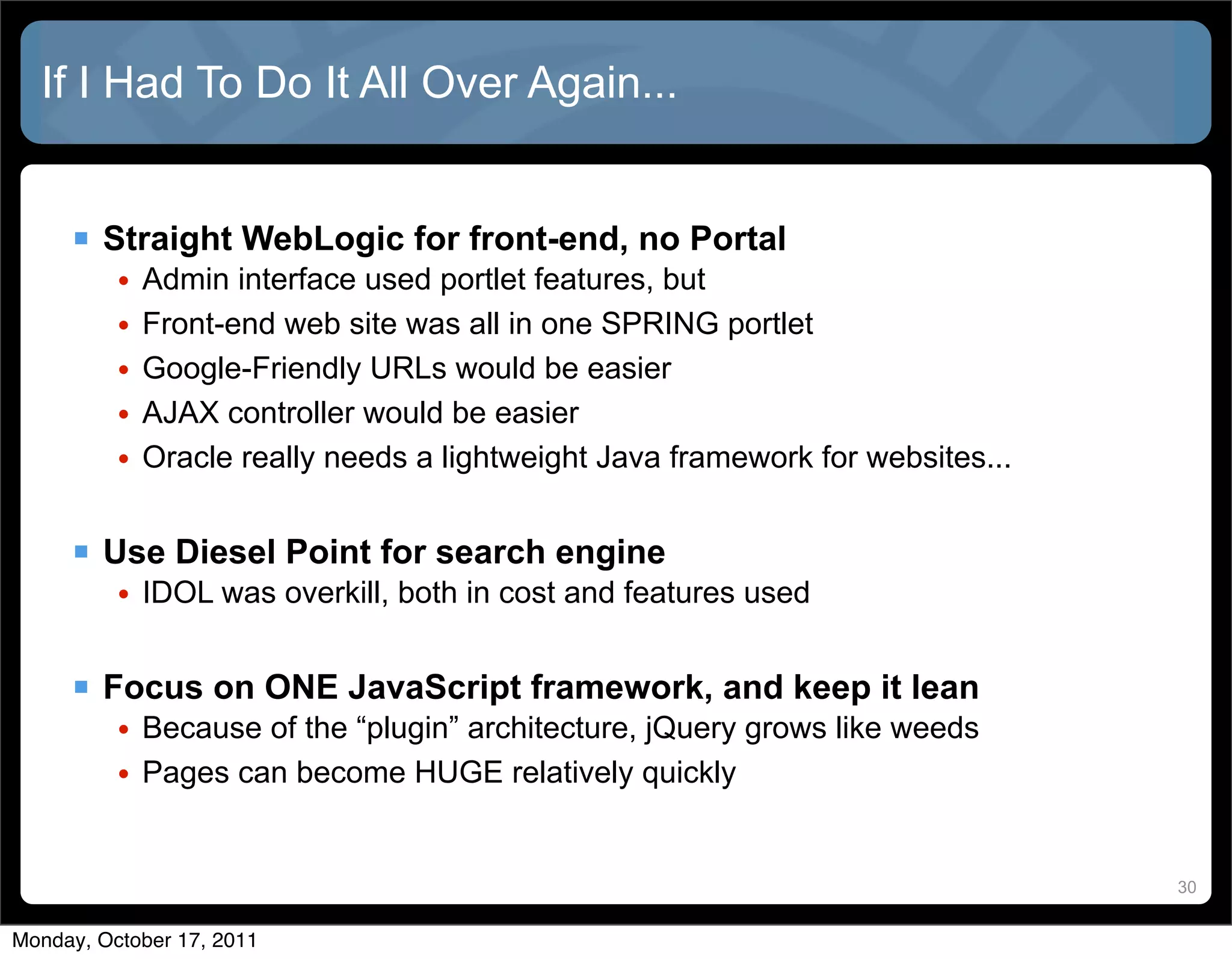 If I Had To Do It All Over Again...


      Straight WebLogic for front-end, no Portal
          •   Admin interface used portlet features, but
          •   Front-end web site was all in one SPRING portlet
          •   Google-Friendly URLs would be easier
          •   AJAX controller would be easier
          •   Oracle really needs a lightweight Java framework for websites...


      Use Diesel Point for search engine
          • IDOL was overkill, both in cost and features used


      Focus on ONE JavaScript framework, and keep it lean
          • Because of the “plugin” architecture, jQuery grows like weeds
          • Pages can become HUGE relatively quickly


                                                                                 30


Monday, October 17, 2011
 