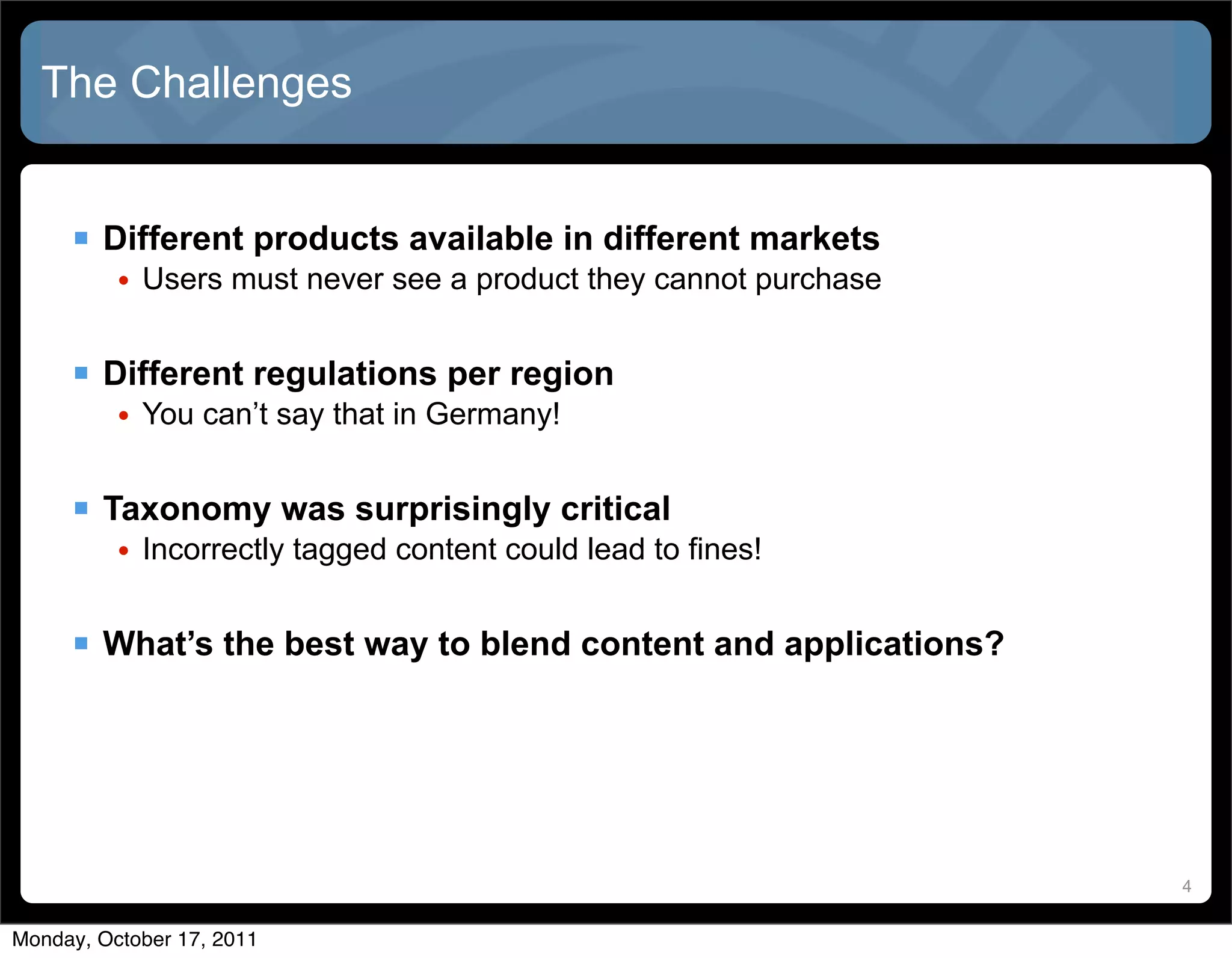 The Challenges


      Different products available in different markets
          • Users must never see a product they cannot purchase


      Different regulations per region
          • You can’t say that in Germany!


      Taxonomy was surprisingly critical
          • Incorrectly tagged content could lead to fines!


      What’s the best way to blend content and applications?




                                                                  4


Monday, October 17, 2011
 