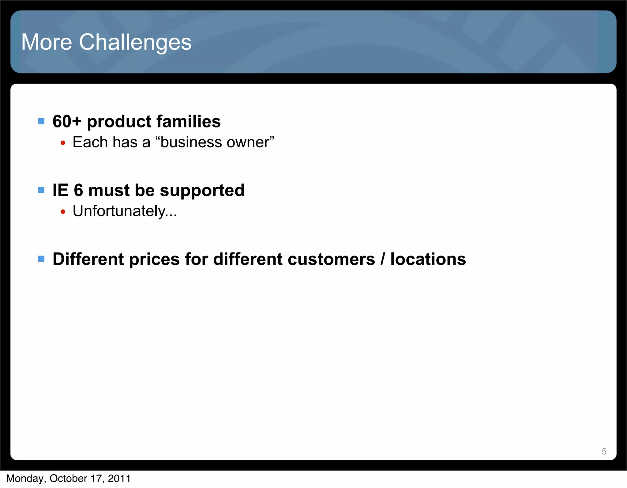 More Challenges


      60+ product families
          • Each has a “business owner”


      IE 6 must be supported
          • Unfortunately...


      Different prices for different customers / locations




                                                              5


Monday, October 17, 2011
 