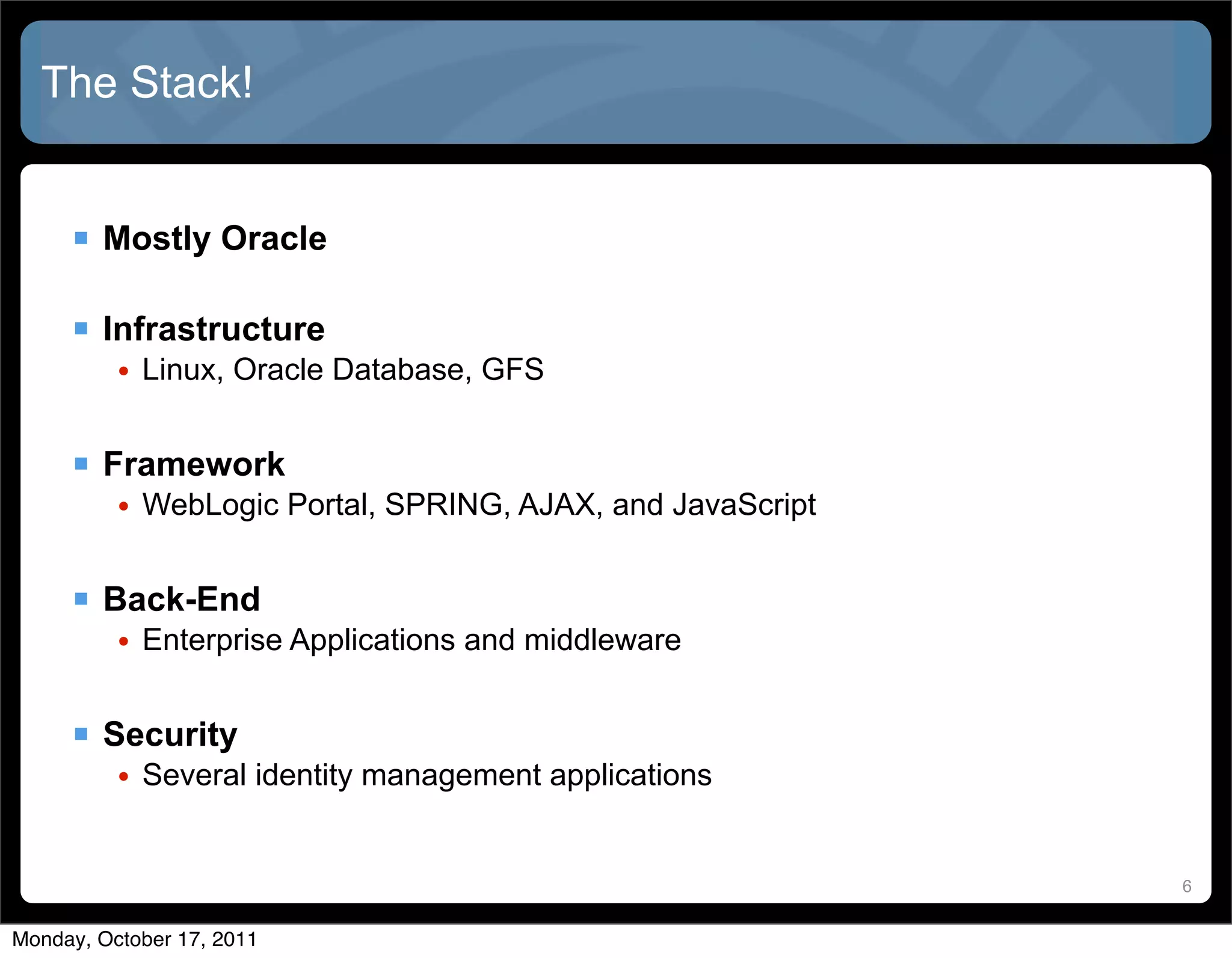 The Stack!


      Mostly Oracle

      Infrastructure
          • Linux, Oracle Database, GFS


      Framework
          • WebLogic Portal, SPRING, AJAX, and JavaScript


      Back-End
          • Enterprise Applications and middleware


      Security
          • Several identity management applications


                                                            6


Monday, October 17, 2011
 