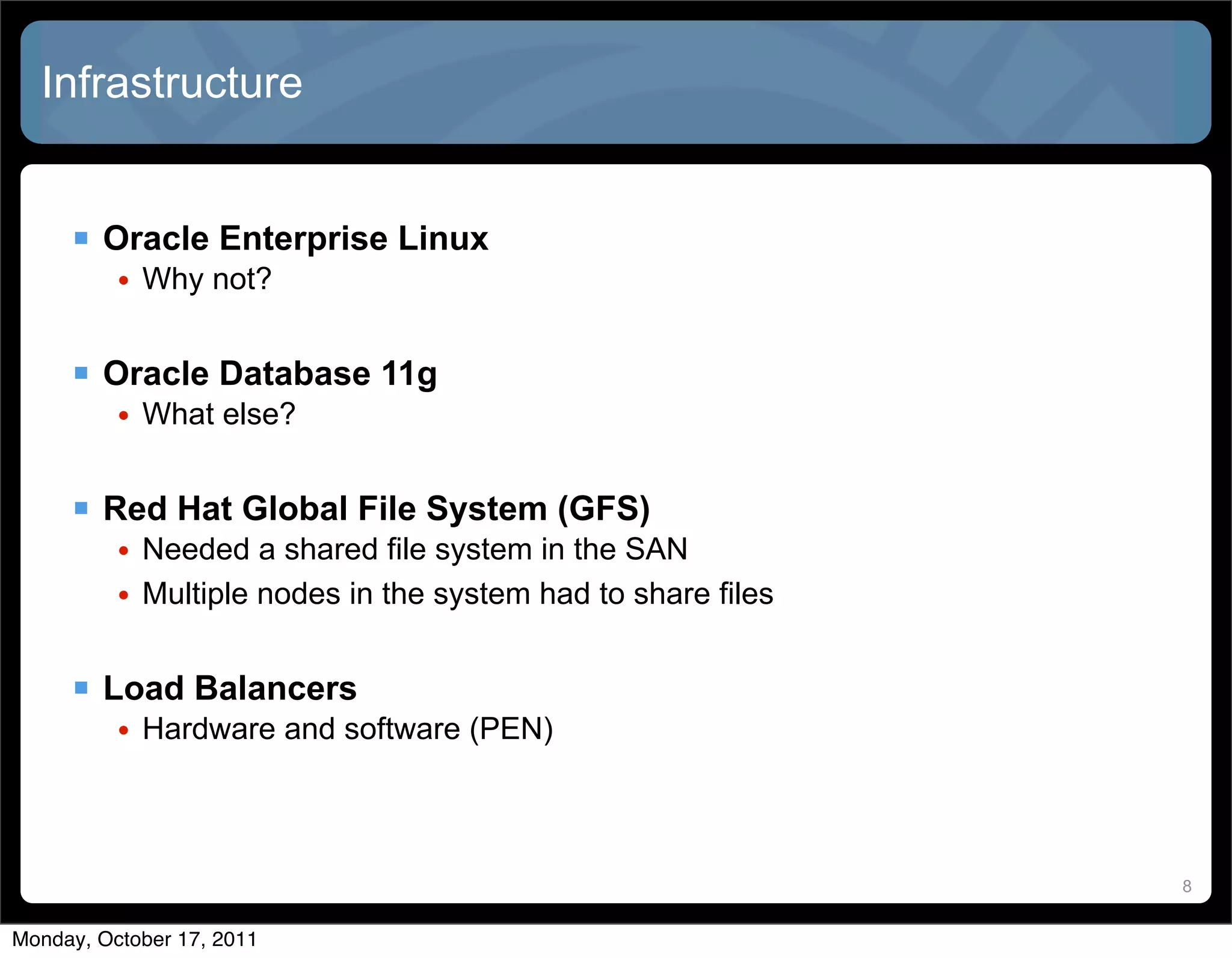 Infrastructure


      Oracle Enterprise Linux
          • Why not?


      Oracle Database 11g
          • What else?


      Red Hat Global File System (GFS)
          • Needed a shared file system in the SAN
          • Multiple nodes in the system had to share files


      Load Balancers
          • Hardware and software (PEN)



                                                              8


Monday, October 17, 2011
 