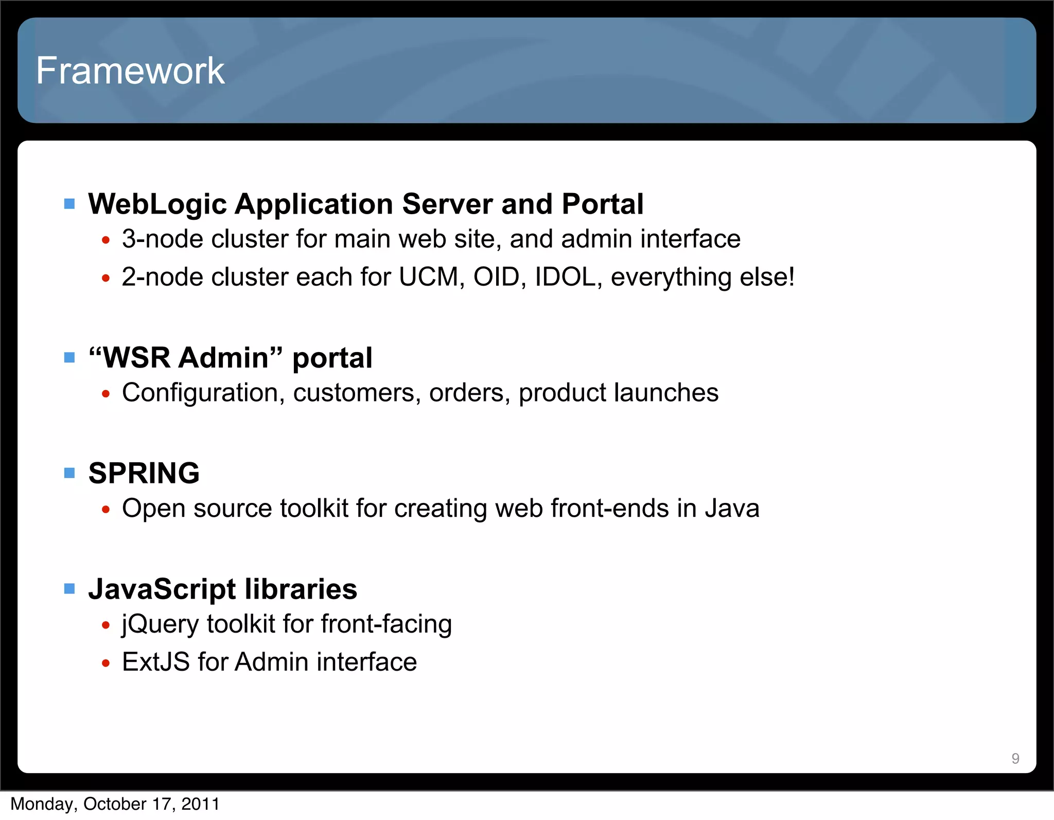 Framework


      WebLogic Application Server and Portal
          • 3-node cluster for main web site, and admin interface
          • 2-node cluster each for UCM, OID, IDOL, everything else!


      “WSR Admin” portal
          • Configuration, customers, orders, product launches


      SPRING
          • Open source toolkit for creating web front-ends in Java


      JavaScript libraries
          • jQuery toolkit for front-facing
          • ExtJS for Admin interface


                                                                       9


Monday, October 17, 2011
 