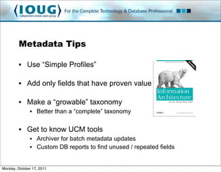 Metadata Tips

         • Use “Simple Profiles”

         • Add only fields that have proven value

         • Make a “growable” taxonomy
               • Better than a “complete” taxonomy

         • Get to know UCM tools
               • Archiver for batch metadata updates
               • Custom DB reports to find unused / repeated fields


Monday, October 17, 2011
 