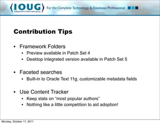 Contribution Tips

         • Framework Folders
               • Preview available in Patch Set 4
               • Desktop integrated version available in Patch Set 5

         • Faceted searches
               • Built-in to Oracle Text 11g, customizable metadata fields

         • Use Content Tracker
               • Keep stats on “most popular authors”
               • Nothing like a little competition to aid adoption!


Monday, October 17, 2011
 