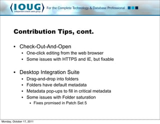 Contribution Tips, cont.

         • Check-Out-And-Open
               • One-click editing from the web browser
               • Some issues with HTTPS and IE, but fixable

         • Desktop Integration Suite
               •   Drag-and-drop into folders
               •   Folders have default metadata
               •   Metadata pop-ups to fill in critical metadata
               •   Some issues with Folder saturation
                     • Fixes promised in Patch Set 5



Monday, October 17, 2011
 