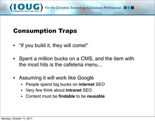 Consumption Traps

         • “If you build it, they will come!”

         • Spent a million bucks on a CMS, and the item with
           the most hits is the cafeteria menu...

         • Assuming it will work like Google
               • People spend big bucks on internet SEO
               • Very few think about intranet SEO
               • Content must be findable to be reusable




Monday, October 17, 2011
 