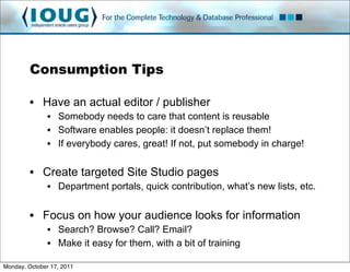 Consumption Tips

         • Have an actual editor / publisher
               • Somebody needs to care that content is reusable
               • Software enables people: it doesn’t replace them!
               • If everybody cares, great! If not, put somebody in charge!

         • Create targeted Site Studio pages
               • Department portals, quick contribution, what’s new lists, etc.


         • Focus on how your audience looks for information
               • Search? Browse? Call? Email?
               • Make it easy for them, with a bit of training

Monday, October 17, 2011
 