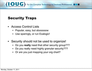 Security Traps

         • Access Control Lists
               • Popular, easy, but sloooooow
               • Use sparingly, or run Exalogic!

         • Security should not be used to organize!
               • Do you really need that other security group???
               • Do you really need highly granular security???
               • Or are you just mapping your org chart?




Monday, October 17, 2011
 