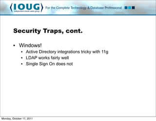 Security Traps, cont.

         • Windows!
               • Active Directory integrations tricky with 11g
               • LDAP works fairly well
               • Single Sign On does not




Monday, October 17, 2011
 