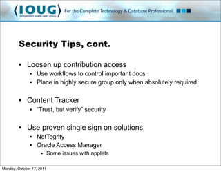 Security Tips, cont.

         • Loosen up contribution access
               • Use workflows to control important docs
               • Place in highly secure group only when absolutely required

         • Content Tracker
               • “Trust, but verify” security

         • Use proven single sign on solutions
               • NetTegrity
               • Oracle Access Manager
                     • Some issues with applets

Monday, October 17, 2011
 