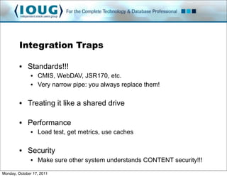 Integration Traps

         • Standards!!!
               • CMIS, WebDAV, JSR170, etc.
               • Very narrow pipe: you always replace them!

         • Treating it like a shared drive

         • Performance
               • Load test, get metrics, use caches

         • Security
               • Make sure other system understands CONTENT security!!!
Monday, October 17, 2011
 