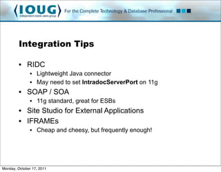Integration Tips

         • RIDC
               • Lightweight Java connector
               • May need to set IntradocServerPort on 11g
         • SOAP / SOA
               • 11g standard, great for ESBs
         • Site Studio for External Applications
         • IFRAMEs
               • Cheap and cheesy, but frequently enough!




Monday, October 17, 2011
 