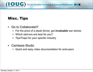 Misc. Tips

         • Go to Collaborate!!!
               • For the price of a steak dinner, get invaluable war stories
               • Which add-ons are best for you?
               • Tips/Traps for your specific industry

         • Camtasia Studio
               • Quick and easy video documentation for end-users




Monday, October 17, 2011
 