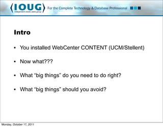 Intro

         • You installed WebCenter CONTENT (UCM/Stellent)

         • Now what???

         • What “big things” do you need to do right?

         • What “big things” should you avoid?




Monday, October 17, 2011
 
