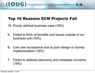 Top 10 Reasons ECM Projects Fail
        10. Poorly defined business case (16%)

        9. Failed to think of benefits and issues outside of our
           business unit (16%)

        8. Low user acceptance due to poor design or clumsy
           implementation (18%)

        7. Failed to address taxonomy and metadata concerns
           (19%)

Monday, October 17, 2011
 
