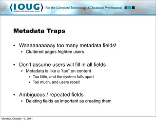 Metadata Traps

         • Waaaaaaaaaay too many metadata fields!
               • Cluttered pages frighten users


         • Don’t assume users will fill in all fields
               • Metadata is like a “tax” on content
                     • Too little, and the system falls apart
                     • Too much, and users rebel!


         • Ambiguous / repeated fields
               • Deleting fields as important as creating them


Monday, October 17, 2011
 